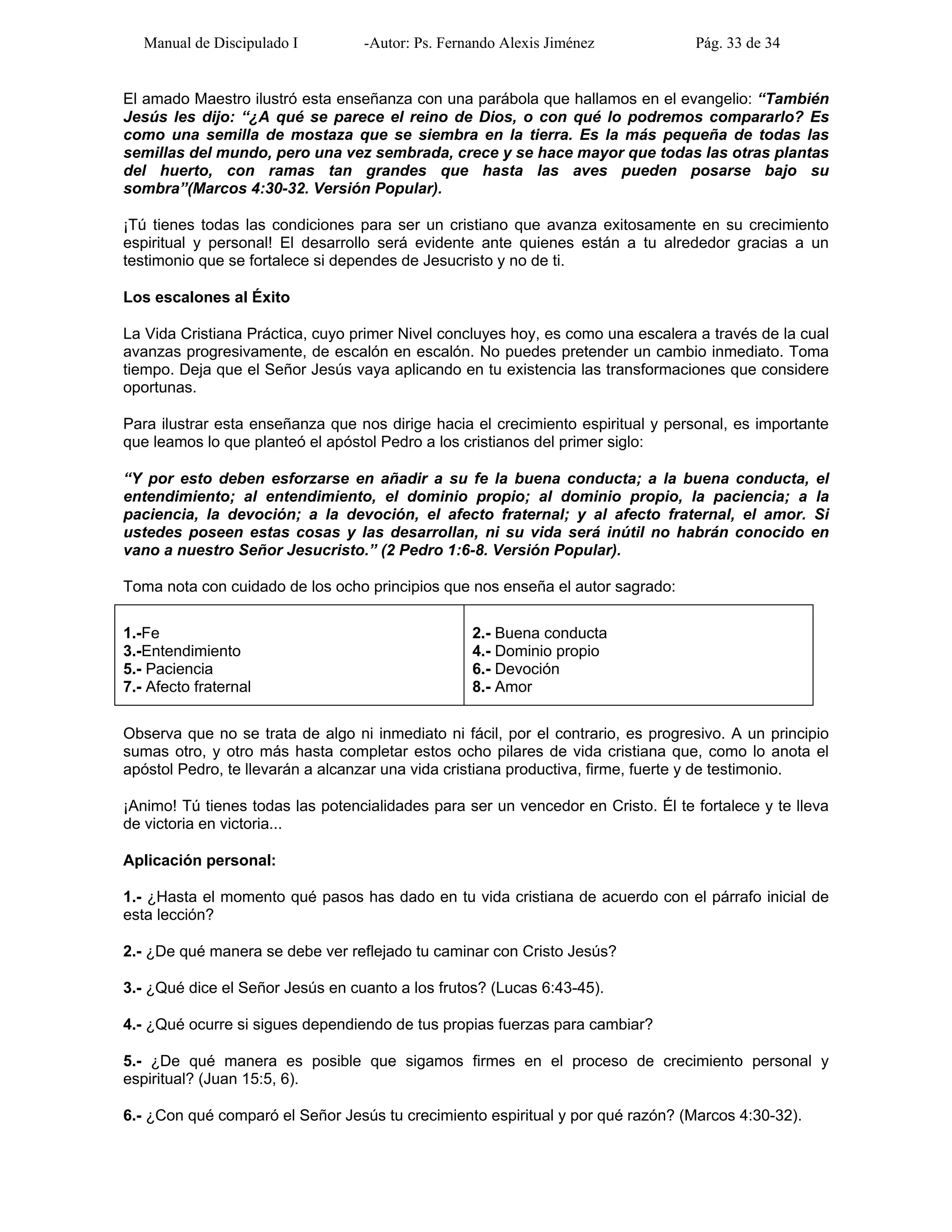 Manual de Discipulado I -Autor: Ps. Fernando Alexis Jiménez Pág. 33 de 34
El amado Maestro ilustró esta enseñanza con una parábola que hallamos en el evangelio: “También
Jesús les dijo: “¿A qué se parece el reino de Dios, o con qué lo podremos compararlo? Es
como una semilla de mostaza que se siembra en la tierra. Es la más pequeña de todas las
semillas del mundo, pero una vez sembrada, crece y se hace mayor que todas las otras plantas
del huerto, con ramas tan grandes que hasta las aves pueden posarse bajo su
sombra”(Marcos 4:30-32. Versión Popular).
¡Tú tienes todas las condiciones para ser un cristiano que avanza exitosamente en su crecimiento
espiritual y personal! El desarrollo será evidente ante quienes están a tu alrededor gracias a un
testimonio que se fortalece si dependes de Jesucristo y no de ti.
Los escalones al Éxito
La Vida Cristiana Práctica, cuyo primer Nivel concluyes hoy, es como una escalera a través de la cual
avanzas progresivamente, de escalón en escalón. No puedes pretender un cambio inmediato. Toma
tiempo. Deja que el Señor Jesús vaya aplicando en tu existencia las transformaciones que considere
oportunas.
Para ilustrar esta enseñanza que nos dirige hacia el crecimiento espiritual y personal, es importante
que leamos lo que planteó el apóstol Pedro a los cristianos del primer siglo:
“Y por esto deben esforzarse en añadir a su fe la buena conducta; a la buena conducta, el
entendimiento; al entendimiento, el dominio propio; al dominio propio, la paciencia; a la
paciencia, la devoción; a la devoción, el afecto fraternal; y al afecto fraternal, el amor. Si
ustedes poseen estas cosas y las desarrollan, ni su vida será inútil no habrán conocido en
vano a nuestro Señor Jesucristo.” (2 Pedro 1:6-8. Versión Popular).
Toma nota con cuidado de los ocho principios que nos enseña el autor sagrado:
1.-Fe
3.-Entendimiento
5.- Paciencia
7.- Afecto fraternal
2.- Buena conducta
4.- Dominio propio
6.- Devoción
8.- Amor
Observa que no se trata de algo ni inmediato ni fácil, por el contrario, es progresivo. A un principio
sumas otro, y otro más hasta completar estos ocho pilares de vida cristiana que, como lo anota el
apóstol Pedro, te llevarán a alcanzar una vida cristiana productiva, firme, fuerte y de testimonio.
¡Animo! Tú tienes todas las potencialidades para ser un vencedor en Cristo. Él te fortalece y te lleva
de victoria en victoria...
Aplicación personal:
1.- ¿Hasta el momento qué pasos has dado en tu vida cristiana de acuerdo con el párrafo inicial de
esta lección?
2.- ¿De qué manera se debe ver reflejado tu caminar con Cristo Jesús?
3.- ¿Qué dice el Señor Jesús en cuanto a los frutos? (Lucas 6:43-45).
4.- ¿Qué ocurre si sigues dependiendo de tus propias fuerzas para cambiar?
5.- ¿De qué manera es posible que sigamos firmes en el proceso de crecimiento personal y
espiritual? (Juan 15:5, 6).
6.- ¿Con qué comparó el Señor Jesús tu crecimiento espiritual y por qué razón? (Marcos 4:30-32).
 