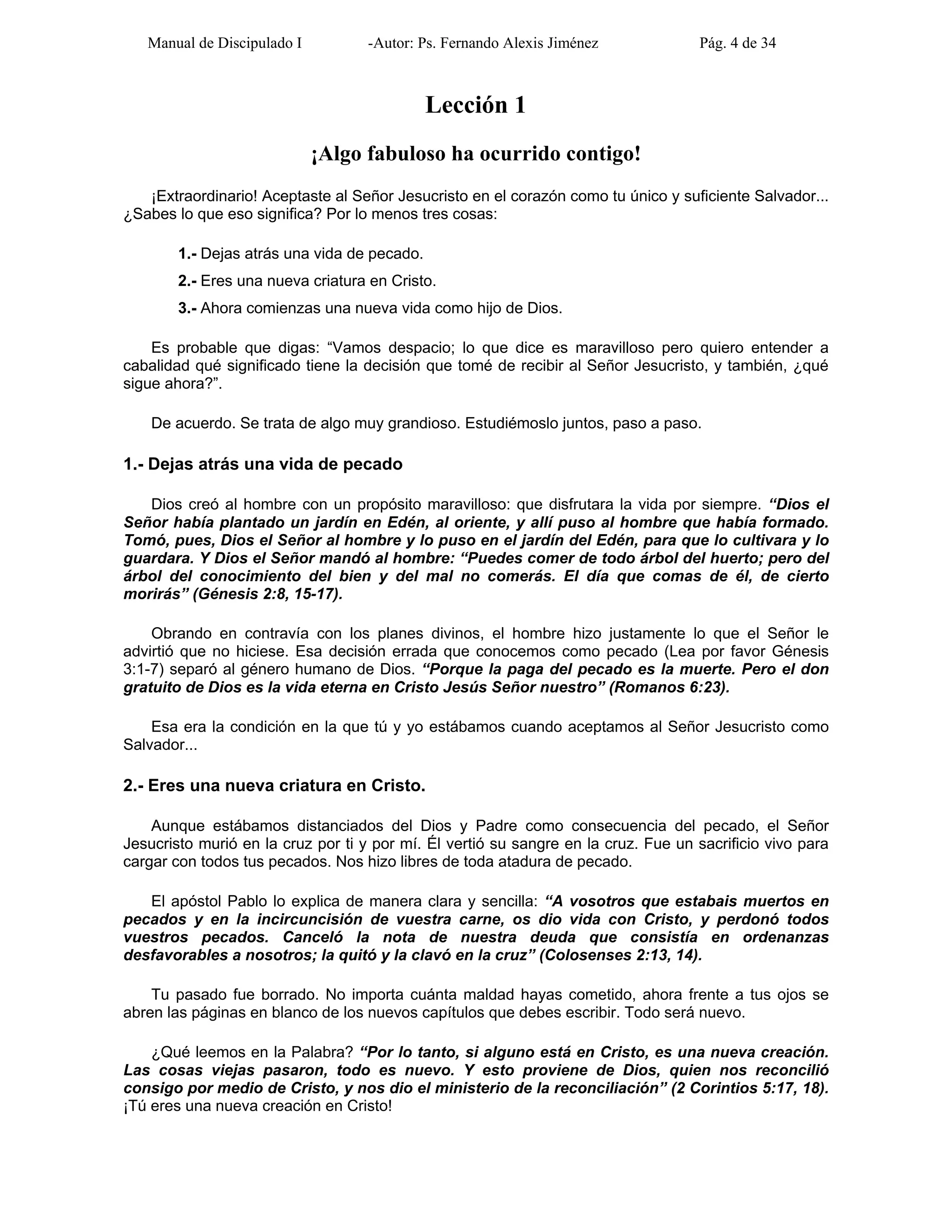 Manual de Discipulado I -Autor: Ps. Fernando Alexis Jiménez Pág. 4 de 34
Lección 1
¡Algo fabuloso ha ocurrido contigo!
¡Extraordinario! Aceptaste al Señor Jesucristo en el corazón como tu único y suficiente Salvador...
¿Sabes lo que eso significa? Por lo menos tres cosas:
1.- Dejas atrás una vida de pecado.
2.- Eres una nueva criatura en Cristo.
3.- Ahora comienzas una nueva vida como hijo de Dios.
Es probable que digas: “Vamos despacio; lo que dice es maravilloso pero quiero entender a
cabalidad qué significado tiene la decisión que tomé de recibir al Señor Jesucristo, y también, ¿qué
sigue ahora?”.
De acuerdo. Se trata de algo muy grandioso. Estudiémoslo juntos, paso a paso.
1.- Dejas atrás una vida de pecado
Dios creó al hombre con un propósito maravilloso: que disfrutara la vida por siempre. “Dios el
Señor había plantado un jardín en Edén, al oriente, y allí puso al hombre que había formado.
Tomó, pues, Dios el Señor al hombre y lo puso en el jardín del Edén, para que lo cultivara y lo
guardara. Y Dios el Señor mandó al hombre: “Puedes comer de todo árbol del huerto; pero del
árbol del conocimiento del bien y del mal no comerás. El día que comas de él, de cierto
morirás” (Génesis 2:8, 15-17).
Obrando en contravía con los planes divinos, el hombre hizo justamente lo que el Señor le
advirtió que no hiciese. Esa decisión errada que conocemos como pecado (Lea por favor Génesis
3:1-7) separó al género humano de Dios. “Porque la paga del pecado es la muerte. Pero el don
gratuito de Dios es la vida eterna en Cristo Jesús Señor nuestro” (Romanos 6:23).
Esa era la condición en la que tú y yo estábamos cuando aceptamos al Señor Jesucristo como
Salvador...
2.- Eres una nueva criatura en Cristo.
Aunque estábamos distanciados del Dios y Padre como consecuencia del pecado, el Señor
Jesucristo murió en la cruz por ti y por mí. Él vertió su sangre en la cruz. Fue un sacrificio vivo para
cargar con todos tus pecados. Nos hizo libres de toda atadura de pecado.
El apóstol Pablo lo explica de manera clara y sencilla: “A vosotros que estabais muertos en
pecados y en la incircuncisión de vuestra carne, os dio vida con Cristo, y perdonó todos
vuestros pecados. Canceló la nota de nuestra deuda que consistía en ordenanzas
desfavorables a nosotros; la quitó y la clavó en la cruz” (Colosenses 2:13, 14).
Tu pasado fue borrado. No importa cuánta maldad hayas cometido, ahora frente a tus ojos se
abren las páginas en blanco de los nuevos capítulos que debes escribir. Todo será nuevo.
¿Qué leemos en la Palabra? “Por lo tanto, si alguno está en Cristo, es una nueva creación.
Las cosas viejas pasaron, todo es nuevo. Y esto proviene de Dios, quien nos reconcilió
consigo por medio de Cristo, y nos dio el ministerio de la reconciliación” (2 Corintios 5:17, 18).
¡Tú eres una nueva creación en Cristo!
 