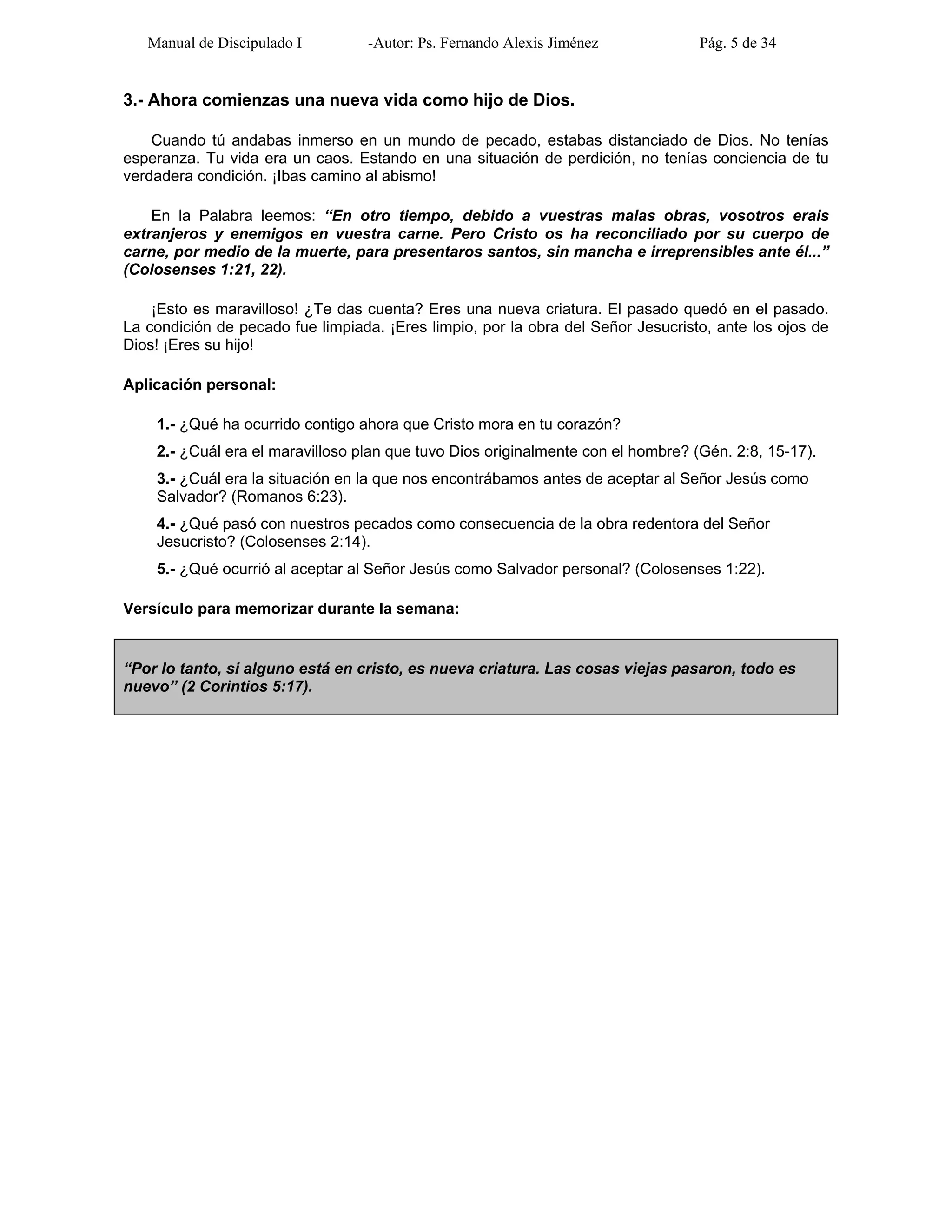 Manual de Discipulado I -Autor: Ps. Fernando Alexis Jiménez Pág. 5 de 34
3.- Ahora comienzas una nueva vida como hijo de Dios.
Cuando tú andabas inmerso en un mundo de pecado, estabas distanciado de Dios. No tenías
esperanza. Tu vida era un caos. Estando en una situación de perdición, no tenías conciencia de tu
verdadera condición. ¡Ibas camino al abismo!
En la Palabra leemos: “En otro tiempo, debido a vuestras malas obras, vosotros erais
extranjeros y enemigos en vuestra carne. Pero Cristo os ha reconciliado por su cuerpo de
carne, por medio de la muerte, para presentaros santos, sin mancha e irreprensibles ante él...”
(Colosenses 1:21, 22).
¡Esto es maravilloso! ¿Te das cuenta? Eres una nueva criatura. El pasado quedó en el pasado.
La condición de pecado fue limpiada. ¡Eres limpio, por la obra del Señor Jesucristo, ante los ojos de
Dios! ¡Eres su hijo!
Aplicación personal:
1.- ¿Qué ha ocurrido contigo ahora que Cristo mora en tu corazón?
2.- ¿Cuál era el maravilloso plan que tuvo Dios originalmente con el hombre? (Gén. 2:8, 15-17).
3.- ¿Cuál era la situación en la que nos encontrábamos antes de aceptar al Señor Jesús como
Salvador? (Romanos 6:23).
4.- ¿Qué pasó con nuestros pecados como consecuencia de la obra redentora del Señor
Jesucristo? (Colosenses 2:14).
5.- ¿Qué ocurrió al aceptar al Señor Jesús como Salvador personal? (Colosenses 1:22).
Versículo para memorizar durante la semana:
“Por lo tanto, si alguno está en cristo, es nueva criatura. Las cosas viejas pasaron, todo es
nuevo” (2 Corintios 5:17).
 