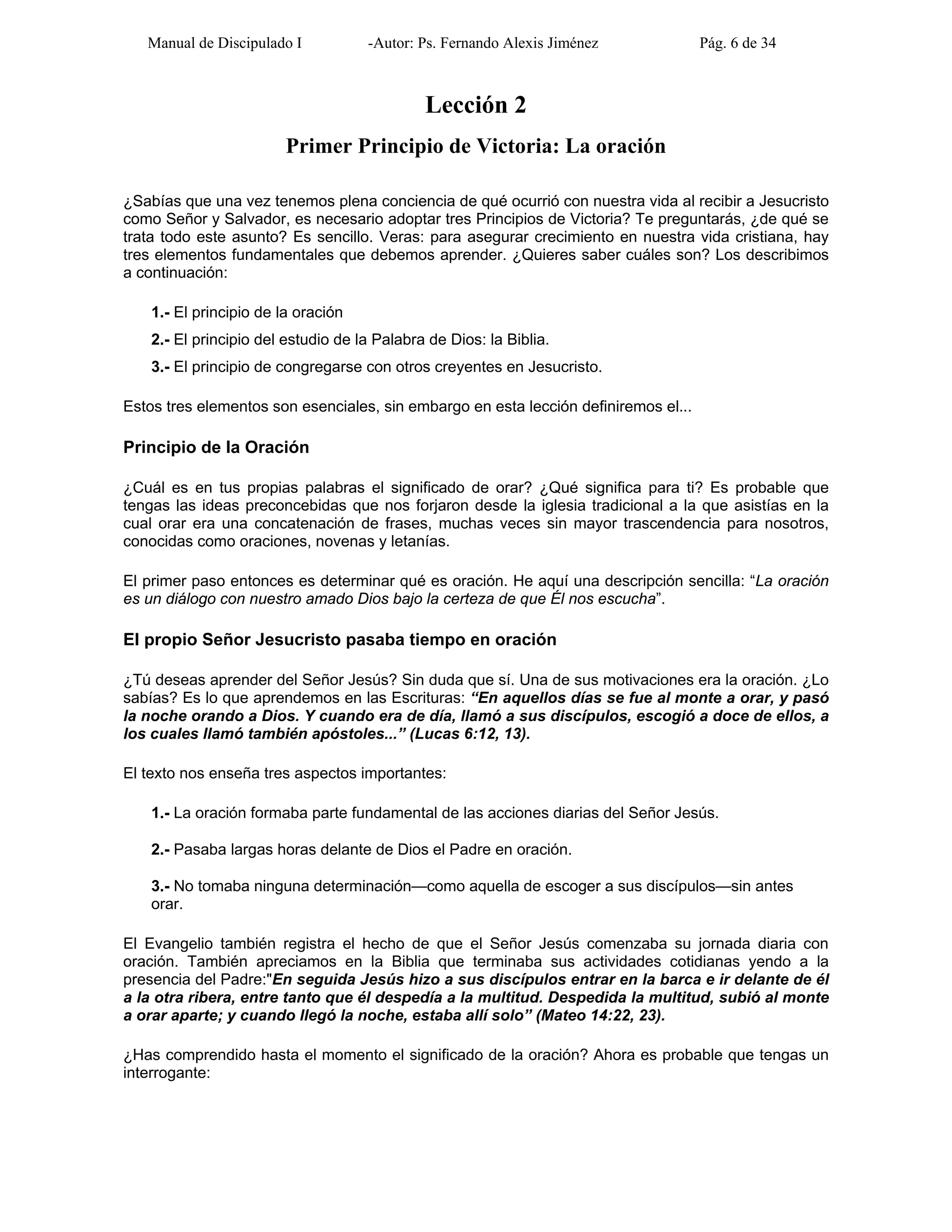 Manual de Discipulado I -Autor: Ps. Fernando Alexis Jiménez Pág. 6 de 34
Lección 2
Primer Principio de Victoria: La oración
¿Sabías que una vez tenemos plena conciencia de qué ocurrió con nuestra vida al recibir a Jesucristo
como Señor y Salvador, es necesario adoptar tres Principios de Victoria? Te preguntarás, ¿de qué se
trata todo este asunto? Es sencillo. Veras: para asegurar crecimiento en nuestra vida cristiana, hay
tres elementos fundamentales que debemos aprender. ¿Quieres saber cuáles son? Los describimos
a continuación:
1.- El principio de la oración
2.- El principio del estudio de la Palabra de Dios: la Biblia.
3.- El principio de congregarse con otros creyentes en Jesucristo.
Estos tres elementos son esenciales, sin embargo en esta lección definiremos el...
Principio de la Oración
¿Cuál es en tus propias palabras el significado de orar? ¿Qué significa para ti? Es probable que
tengas las ideas preconcebidas que nos forjaron desde la iglesia tradicional a la que asistías en la
cual orar era una concatenación de frases, muchas veces sin mayor trascendencia para nosotros,
conocidas como oraciones, novenas y letanías.
El primer paso entonces es determinar qué es oración. He aquí una descripción sencilla: “La oración
es un diálogo con nuestro amado Dios bajo la certeza de que Él nos escucha”.
El propio Señor Jesucristo pasaba tiempo en oración
¿Tú deseas aprender del Señor Jesús? Sin duda que sí. Una de sus motivaciones era la oración. ¿Lo
sabías? Es lo que aprendemos en las Escrituras: “En aquellos días se fue al monte a orar, y pasó
la noche orando a Dios. Y cuando era de día, llamó a sus discípulos, escogió a doce de ellos, a
los cuales llamó también apóstoles...” (Lucas 6:12, 13).
El texto nos enseña tres aspectos importantes:
1.- La oración formaba parte fundamental de las acciones diarias del Señor Jesús.
2.- Pasaba largas horas delante de Dios el Padre en oración.
3.- No tomaba ninguna determinación—como aquella de escoger a sus discípulos—sin antes
orar.
El Evangelio también registra el hecho de que el Señor Jesús comenzaba su jornada diaria con
oración. También apreciamos en la Biblia que terminaba sus actividades cotidianas yendo a la
presencia del Padre:"En seguida Jesús hizo a sus discípulos entrar en la barca e ir delante de él
a la otra ribera, entre tanto que él despedía a la multitud. Despedida la multitud, subió al monte
a orar aparte; y cuando llegó la noche, estaba allí solo” (Mateo 14:22, 23).
¿Has comprendido hasta el momento el significado de la oración? Ahora es probable que tengas un
interrogante:
 