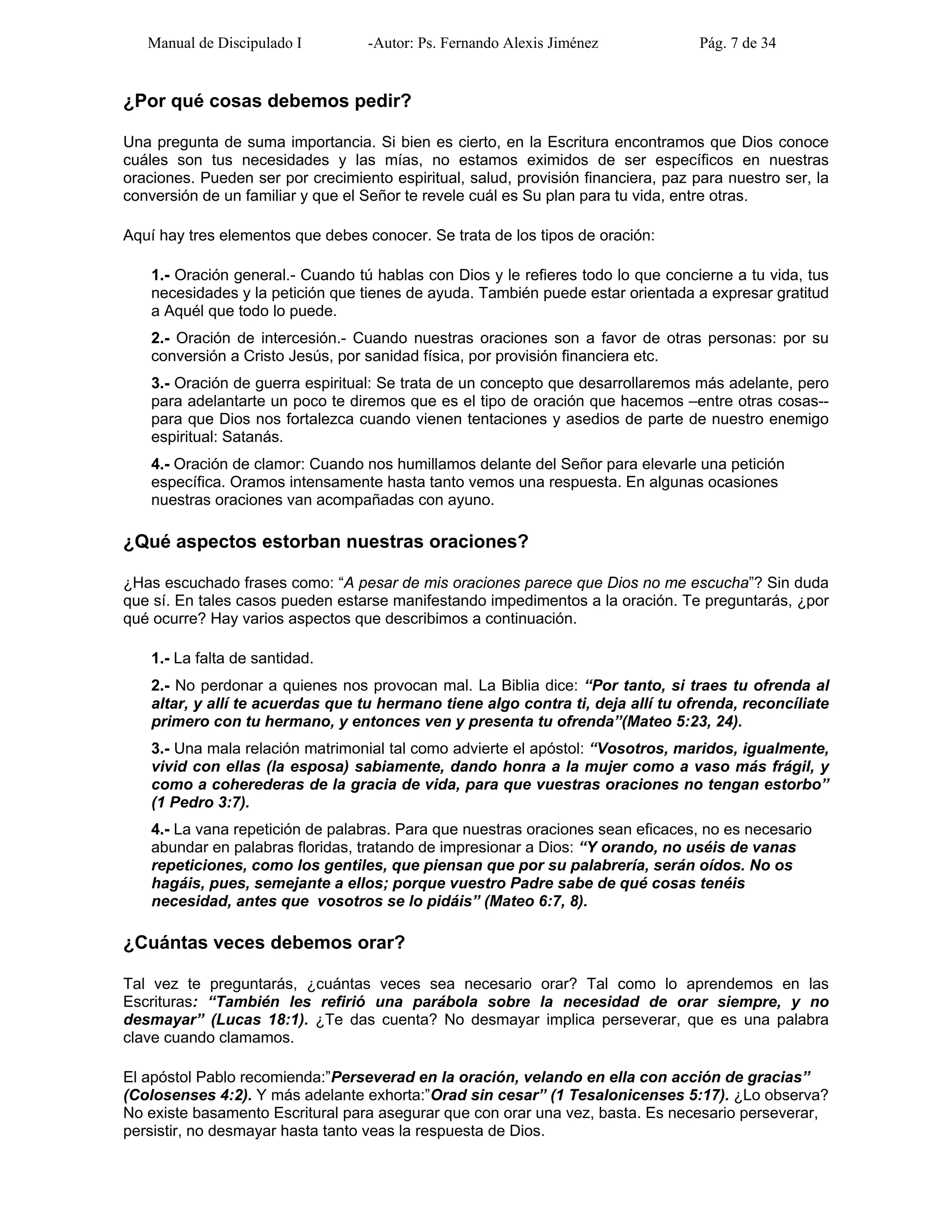 Manual de Discipulado I -Autor: Ps. Fernando Alexis Jiménez Pág. 7 de 34
¿Por qué cosas debemos pedir?
Una pregunta de suma importancia. Si bien es cierto, en la Escritura encontramos que Dios conoce
cuáles son tus necesidades y las mías, no estamos eximidos de ser específicos en nuestras
oraciones. Pueden ser por crecimiento espiritual, salud, provisión financiera, paz para nuestro ser, la
conversión de un familiar y que el Señor te revele cuál es Su plan para tu vida, entre otras.
Aquí hay tres elementos que debes conocer. Se trata de los tipos de oración:
1.- Oración general.- Cuando tú hablas con Dios y le refieres todo lo que concierne a tu vida, tus
necesidades y la petición que tienes de ayuda. También puede estar orientada a expresar gratitud
a Aquél que todo lo puede.
2.- Oración de intercesión.- Cuando nuestras oraciones son a favor de otras personas: por su
conversión a Cristo Jesús, por sanidad física, por provisión financiera etc.
3.- Oración de guerra espiritual: Se trata de un concepto que desarrollaremos más adelante, pero
para adelantarte un poco te diremos que es el tipo de oración que hacemos –entre otras cosas--
para que Dios nos fortalezca cuando vienen tentaciones y asedios de parte de nuestro enemigo
espiritual: Satanás.
4.- Oración de clamor: Cuando nos humillamos delante del Señor para elevarle una petición
específica. Oramos intensamente hasta tanto vemos una respuesta. En algunas ocasiones
nuestras oraciones van acompañadas con ayuno.
¿Qué aspectos estorban nuestras oraciones?
¿Has escuchado frases como: “A pesar de mis oraciones parece que Dios no me escucha”? Sin duda
que sí. En tales casos pueden estarse manifestando impedimentos a la oración. Te preguntarás, ¿por
qué ocurre? Hay varios aspectos que describimos a continuación.
1.- La falta de santidad.
2.- No perdonar a quienes nos provocan mal. La Biblia dice: “Por tanto, si traes tu ofrenda al
altar, y allí te acuerdas que tu hermano tiene algo contra ti, deja allí tu ofrenda, reconcíliate
primero con tu hermano, y entonces ven y presenta tu ofrenda”(Mateo 5:23, 24).
3.- Una mala relación matrimonial tal como advierte el apóstol: “Vosotros, maridos, igualmente,
vivid con ellas (la esposa) sabiamente, dando honra a la mujer como a vaso más frágil, y
como a coherederas de la gracia de vida, para que vuestras oraciones no tengan estorbo”
(1 Pedro 3:7).
4.- La vana repetición de palabras. Para que nuestras oraciones sean eficaces, no es necesario
abundar en palabras floridas, tratando de impresionar a Dios: “Y orando, no uséis de vanas
repeticiones, como los gentiles, que piensan que por su palabrería, serán oídos. No os
hagáis, pues, semejante a ellos; porque vuestro Padre sabe de qué cosas tenéis
necesidad, antes que vosotros se lo pidáis” (Mateo 6:7, 8).
¿Cuántas veces debemos orar?
Tal vez te preguntarás, ¿cuántas veces sea necesario orar? Tal como lo aprendemos en las
Escrituras: “También les refirió una parábola sobre la necesidad de orar siempre, y no
desmayar” (Lucas 18:1). ¿Te das cuenta? No desmayar implica perseverar, que es una palabra
clave cuando clamamos.
El apóstol Pablo recomienda:”Perseverad en la oración, velando en ella con acción de gracias”
(Colosenses 4:2). Y más adelante exhorta:”Orad sin cesar” (1 Tesalonicenses 5:17). ¿Lo observa?
No existe basamento Escritural para asegurar que con orar una vez, basta. Es necesario perseverar,
persistir, no desmayar hasta tanto veas la respuesta de Dios.
 