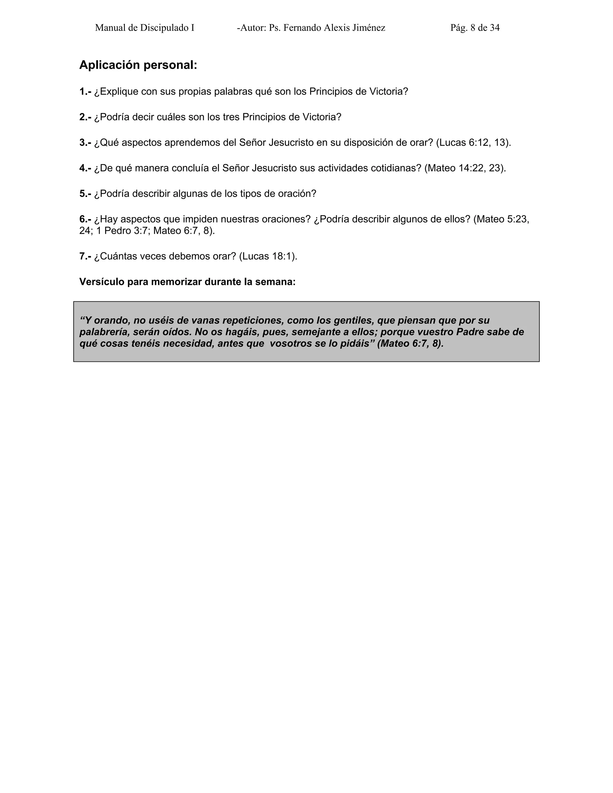 Manual de Discipulado I -Autor: Ps. Fernando Alexis Jiménez Pág. 8 de 34
Aplicación personal:
1.- ¿Explique con sus propias palabras qué son los Principios de Victoria?
2.- ¿Podría decir cuáles son los tres Principios de Victoria?
3.- ¿Qué aspectos aprendemos del Señor Jesucristo en su disposición de orar? (Lucas 6:12, 13).
4.- ¿De qué manera concluía el Señor Jesucristo sus actividades cotidianas? (Mateo 14:22, 23).
5.- ¿Podría describir algunas de los tipos de oración?
6.- ¿Hay aspectos que impiden nuestras oraciones? ¿Podría describir algunos de ellos? (Mateo 5:23,
24; 1 Pedro 3:7; Mateo 6:7, 8).
7.- ¿Cuántas veces debemos orar? (Lucas 18:1).
Versículo para memorizar durante la semana:
“Y orando, no uséis de vanas repeticiones, como los gentiles, que piensan que por su
palabrería, serán oídos. No os hagáis, pues, semejante a ellos; porque vuestro Padre sabe de
qué cosas tenéis necesidad, antes que vosotros se lo pidáis” (Mateo 6:7, 8).
 