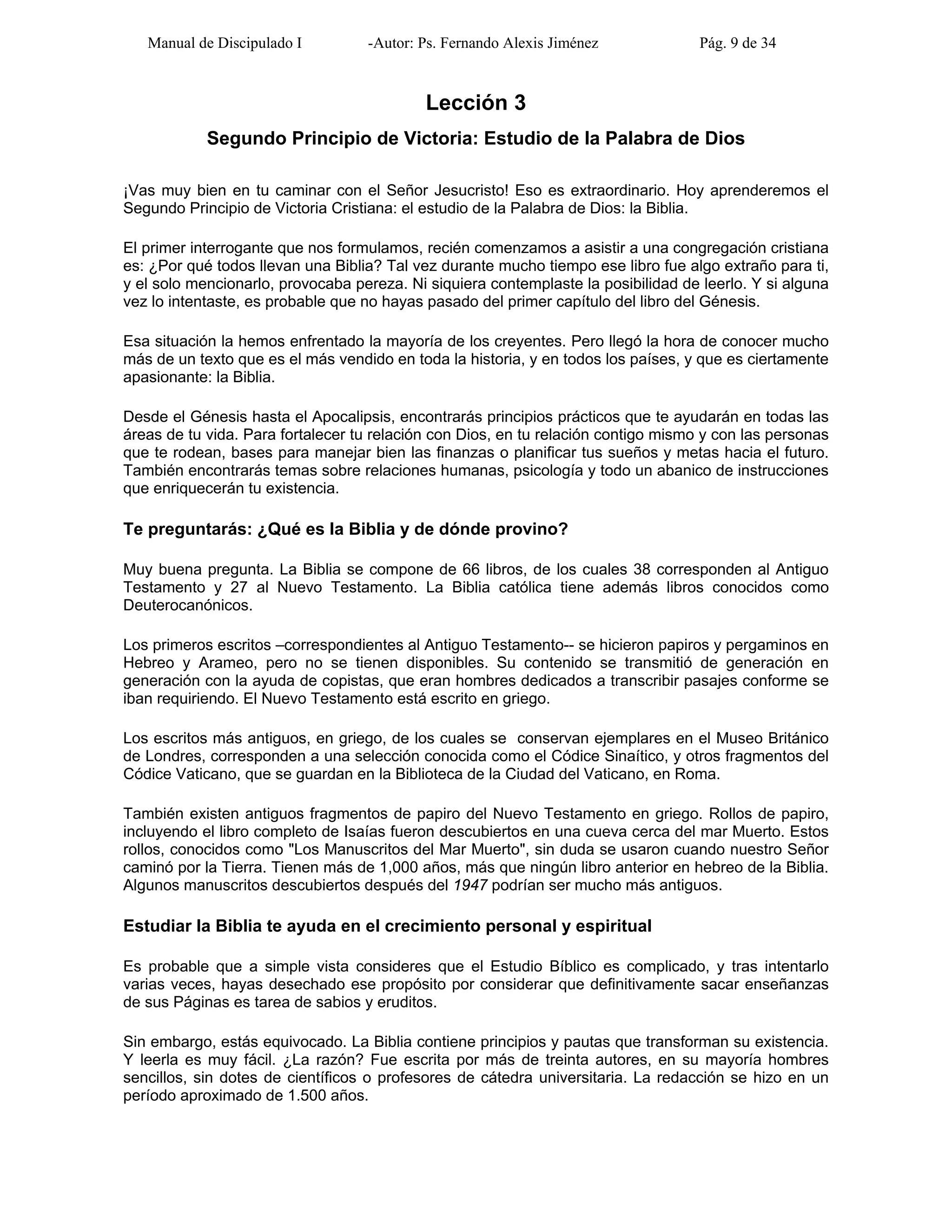 Manual de Discipulado I -Autor: Ps. Fernando Alexis Jiménez Pág. 9 de 34
Lección 3
Segundo Principio de Victoria: Estudio de la Palabra de Dios
¡Vas muy bien en tu caminar con el Señor Jesucristo! Eso es extraordinario. Hoy aprenderemos el
Segundo Principio de Victoria Cristiana: el estudio de la Palabra de Dios: la Biblia.
El primer interrogante que nos formulamos, recién comenzamos a asistir a una congregación cristiana
es: ¿Por qué todos llevan una Biblia? Tal vez durante mucho tiempo ese libro fue algo extraño para ti,
y el solo mencionarlo, provocaba pereza. Ni siquiera contemplaste la posibilidad de leerlo. Y si alguna
vez lo intentaste, es probable que no hayas pasado del primer capítulo del libro del Génesis.
Esa situación la hemos enfrentado la mayoría de los creyentes. Pero llegó la hora de conocer mucho
más de un texto que es el más vendido en toda la historia, y en todos los países, y que es ciertamente
apasionante: la Biblia.
Desde el Génesis hasta el Apocalipsis, encontrarás principios prácticos que te ayudarán en todas las
áreas de tu vida. Para fortalecer tu relación con Dios, en tu relación contigo mismo y con las personas
que te rodean, bases para manejar bien las finanzas o planificar tus sueños y metas hacia el futuro.
También encontrarás temas sobre relaciones humanas, psicología y todo un abanico de instrucciones
que enriquecerán tu existencia.
Te preguntarás: ¿Qué es la Biblia y de dónde provino?
Muy buena pregunta. La Biblia se compone de 66 libros, de los cuales 38 corresponden al Antiguo
Testamento y 27 al Nuevo Testamento. La Biblia católica tiene además libros conocidos como
Deuterocanónicos.
Los primeros escritos –correspondientes al Antiguo Testamento-- se hicieron papiros y pergaminos en
Hebreo y Arameo, pero no se tienen disponibles. Su contenido se transmitió de generación en
generación con la ayuda de copistas, que eran hombres dedicados a transcribir pasajes conforme se
iban requiriendo. El Nuevo Testamento está escrito en griego.
Los escritos más antiguos, en griego, de los cuales se conservan ejemplares en el Museo Británico
de Londres, corresponden a una selección conocida como el Códice Sinaítico, y otros fragmentos del
Códice Vaticano, que se guardan en la Biblioteca de la Ciudad del Vaticano, en Roma.
También existen antiguos fragmentos de papiro del Nuevo Testamento en griego. Rollos de papiro,
incluyendo el libro completo de Isaías fueron descubiertos en una cueva cerca del mar Muerto. Estos
rollos, conocidos como "Los Manuscritos del Mar Muerto", sin duda se usaron cuando nuestro Señor
caminó por la Tierra. Tienen más de 1,000 años, más que ningún libro anterior en hebreo de la Biblia.
Algunos manuscritos descubiertos después del 1947 podrían ser mucho más antiguos.
Estudiar la Biblia te ayuda en el crecimiento personal y espiritual
Es probable que a simple vista consideres que el Estudio Bíblico es complicado, y tras intentarlo
varias veces, hayas desechado ese propósito por considerar que definitivamente sacar enseñanzas
de sus Páginas es tarea de sabios y eruditos.
Sin embargo, estás equivocado. La Biblia contiene principios y pautas que transforman su existencia.
Y leerla es muy fácil. ¿La razón? Fue escrita por más de treinta autores, en su mayoría hombres
sencillos, sin dotes de científicos o profesores de cátedra universitaria. La redacción se hizo en un
período aproximado de 1.500 años.
 