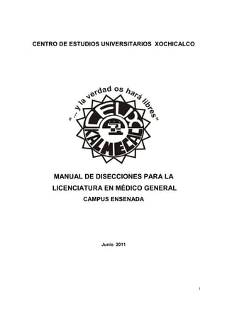 CENTRO DE ESTUDIOS UNIVERSITARIOS XOCHICALCO

MANUAL DE DISECCIONES PARA LA
LICENCIATURA EN MÉDICO GENERAL
CAMPUS ENSENADA

Junio 2011

1

 