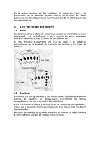 En la gráfica podemos ver las variedades de juegos de líneas, y la
identificación de los diferentes detalles utilizados en el tiempo en ciertas
prendas que se han utilizado hasta nuestros días siendo un referente para las
nuevas creaciones.
3. LOS PRINCIPIOS DEL DISEÑO
3.1 Ritmo
Se denomina ritmo al efecto de armoniosa sucesión de movimiento u orden
acompañado, que habitualmente podemos apreciar en varios fenómenos
comunes, tales como el día y la noche, las olas del mar, etc.
El ritmo transmite básicamente una idea de acción y se establece
principalmente por la repetición la progresión de tamaños o por líneas de
sucesión .
3.2 Equilibrio
Las formas que son equidistantes a una línea o centro, se puede decir que son
ejemplo de equilibrio. En contraposición encontramos las formas
desequilibradas que dan la sensación de inestabilidad.
En la práctica de los dibujos y en especial en los diseños de moda podemos,,
indicar que el equilibrio simétrico puede aplicarse a los trajes y a las prendas de
líneas sencillas .
Utilizando sin embargo el equilibrio asimétrico en prendas de mayor fantasía
podemos obtener una idea de variedad más acentuada
 