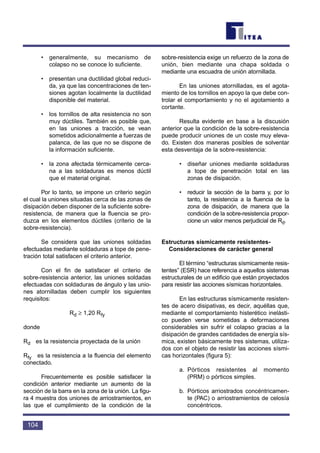 • generalmente, su mecanismo de
colapso no se conoce lo suficiente.
• presentan una ductilidad global reduci-
da, ya que las concentraciones de ten-
siones agotan localmente la ductilidad
disponible del material.
• los tornillos de alta resistencia no son
muy dúctiles. También es posible que,
en las uniones a tracción, se vean
sometidos adicionalmente a fuerzas de
palanca, de las que no se dispone de
la información suficiente.
• la zona afectada térmicamente cerca-
na a las soldaduras es menos dúctil
que el material original.
Por lo tanto, se impone un criterio según
el cual la uniones situadas cerca de las zonas de
disipación deben disponer de la suficiente sobre-
resistencia, de manera que la fluencia se pro-
duzca en los elementos dúctiles (criterio de la
sobre-resistencia).
Se considera que las uniones soldadas
efectuadas mediante soldaduras a tope de pene-
tración total satisfacen el criterio anterior.
Con el fin de satisfacer el criterio de
sobre-resistencia anterior, las uniones soldadas
efectuadas con soldaduras de ángulo y las unio-
nes atornilladas deben cumplir los siguientes
requisitos:
Rd ≥ 1,20 Rfy
donde
Rd es la resistencia proyectada de la unión
Rfy es la resistencia a la fluencia del elemento
conectado.
Frecuentemente es posible satisfacer la
condición anterior mediante un aumento de la
sección de la barra en la zona de la unión. La figu-
ra 4 muestra dos uniones de arriostramientos, en
las que el cumplimiento de la condición de la
sobre-resistencia exige un refuerzo de la zona de
unión, bien mediante una chapa soldada o
mediante una escuadra de unión atornillada.
En las uniones atornilladas, es el agota-
miento de los tornillos en apoyo la que debe con-
trolar el comportamiento y no el agotamiento a
cortante.
Resulta evidente en base a la discusión
anterior que la condición de la sobre-resistencia
puede producir uniones de un coste muy eleva-
do. Existen dos maneras posibles de solventar
esta desventaja de la sobre-resistencia:
• diseñar uniones mediante soldaduras
a tope de penetración total en las
zonas de disipación.
• reducir la sección de la barra y, por lo
tanto, la resistencia a la fluencia de la
zona de disipación, de manera que la
condición de la sobre-resistencia propor-
cione un valor menos perjudicial de Rd.
Estructuras sísmicamente resistentes-
Consideraciones de carácter general
El término “estructuras sísmicamente resis-
tentes” (ESR) hace referencia a aquellos sistemas
estructurales de un edificio que están proyectados
para resistir las acciones sísmicas horizontales.
En las estructuras sísmicamente resisten-
tes de acero disipativas, es decir, aquéllas que,
mediante el comportamiento histerético inelásti-
co pueden verse sometidas a deformaciones
considerables sin sufrir el colapso gracias a la
disipación de grandes cantidades de energía sís-
mica, existen básicamente tres sistemas, utiliza-
dos con el objeto de resistir las acciones sísmi-
cas horizontales (figura 5):
a. Pórticos resistentes al momento
(PRM) o pórticos simples.
b. Pórticos arriostrados concéntricamen-
te (PAC) o arriostramientos de celosía
concéntricos.
104
 