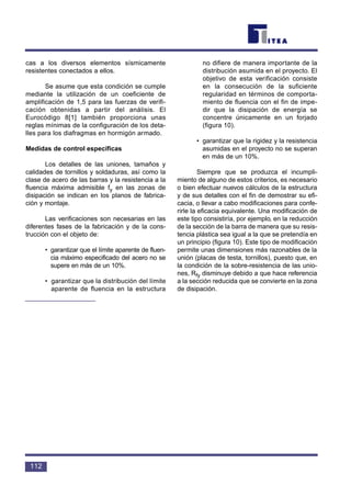 112
cas a los diversos elementos sísmicamente
resistentes conectados a ellos.
Se asume que esta condición se cumple
mediante la utilización de un coeficiente de
amplificación de 1,5 para las fuerzas de verifi-
cación obtenidas a partir del análisis. El
Eurocódigo 8[1] también proporciona unas
reglas mínimas de la configuración de los deta-
lles para los diafragmas en hormigón armado.
Medidas de control específicas
Los detalles de las uniones, tamaños y
calidades de tornillos y soldaduras, así como la
clase de acero de las barras y la resistencia a la
fluencia máxima admisible fy en las zonas de
disipación se indican en los planos de fabrica-
ción y montaje.
Las verificaciones son necesarias en las
diferentes fases de la fabricación y de la cons-
trucción con el objeto de:
• garantizar que el límite aparente de fluen-
cia máximo especificado del acero no se
supere en más de un 10%.
• garantizar que la distribución del límite
aparente de fluencia en la estructura
no difiere de manera importante de la
distribución asumida en el proyecto. El
objetivo de esta verificación consiste
en la consecución de la suficiente
regularidad en términos de comporta-
miento de fluencia con el fin de impe-
dir que la disipación de energía se
concentre únicamente en un forjado
(figura 10).
• garantizar que la rigidez y la resistencia
asumidas en el proyecto no se superan
en más de un 10%.
Siempre que se produzca el incumpli-
miento de alguno de estos criterios, es necesario
o bien efectuar nuevos cálculos de la estructura
y de sus detalles con el fin de demostrar su efi-
cacia, o llevar a cabo modificaciones para confe-
rirle la eficacia equivalente. Una modificación de
este tipo consistiría, por ejemplo, en la reducción
de la sección de la barra de manera que su resis-
tencia plástica sea igual a la que se pretendía en
un principio (figura 10). Este tipo de modificación
permite unas dimensiones más razonables de la
unión (placas de testa, tornillos), puesto que, en
la condición de la sobre-resistencia de las unio-
nes, Rfy disminuye debido a que hace referencia
a la sección reducida que se convierte en la zona
de disipación.
 