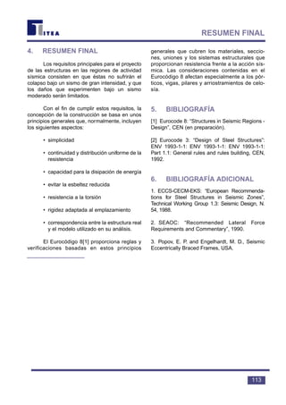 4. RESUMEN FINAL
Los requisitos principales para el proyecto
de las estructuras en las regiones de actividad
sísmica consisten en que éstas no sufrirán el
colapso bajo un sismo de gran intensidad, y que
los daños que experimenten bajo un sismo
moderado serán limitados.
Con el fin de cumplir estos requisitos, la
concepción de la construcción se basa en unos
principios generales que, normalmente, incluyen
los siguientes aspectos:
• simplicidad
• continuidad y distribución uniforme de la
resistencia
• capacidad para la disipación de energía
• evitar la esbeltez reducida
• resistencia a la torsión
• rigidez adaptada al emplazamiento
• correspondencia entre la estructura real
y el modelo utilizado en su análisis.
El Eurocódigo 8[1] proporciona reglas y
verificaciones basadas en estos principios
generales que cubren los materiales, seccio-
nes, uniones y los sistemas estructurales que
proporcionan resistencia frente a la acción sís-
mica. Las consideraciones contenidas en el
Eurocódigo 8 afectan especialmente a los pór-
ticos, vigas, pilares y arriostramientos de celo-
sía.
5. BIBLIOGRAFÍA
[1] Eurocode 8: “Structures in Seismic Regions -
Design”, CEN (en preparación).
[2] Eurocode 3: “Design of Steel Structures”:
ENV 1993-1-1: ENV 1993-1-1: ENV 1993-1-1:
Part 1.1: General rules and rules building, CEN,
1992.
6. BIBLIOGRAFÍA ADICIONAL
1. ECCS-CECM-EKS: “European Recommenda-
tions for Steel Structures in Seismic Zones”,
Technical Working Group 1.3: Seismic Design, N.
54, 1988.
2. SEAOC: “Recommended Lateral Force
Requirements and Commentary”, 1990.
3. Popov, E. P. and Engelhardt, M. D., Seismic
Eccentrically Braced Frames, USA.
113
RESUMEN FINAL
 