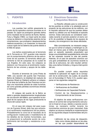 1. PUENTES
1.1 Introducción
Los puentes han sufrido gravemente la
acción de los episodios sísmicos ocurridos en el
pasado. En Japón se produjeron grandes daños
como resultado de los sismos de Kanto, Nankai,
Fukui y Niigata (1964). La mayor parte de estas
ruinas se debieron a importantes asientos de las
cimentaciones, que produjeron desplazamientos
relativos excesivos y, en ocasiones, la rotura del
cuerpo rígido de los tableros del puente debido a
la falta de apoyo.
Los daños ocasionados por el terremoto
de S. Fernando en 1971 guardan más relación
con el comportamiento dinámico de las estruc-
turas de los puentes. El terremoto afectó gra-
vemente la red de autopistas de la ciudad de
Los Angeles. En este caso, los colapsos se
debieron con frecuencia al rendimiento insatis-
factorio de las uniones y apoyos de los table-
ros.
Durante el terremoto de Loma Prieta de
1989, una sección del puente San Francisco-
Bahía de Oakland y la totalidad del viaducto de
Cypress Street en Oakland sufrieron el colapso.
En el área de la Bahía de San Francisco se pro-
dujo una importante pérdida de vidas humanas,
así como grandes pérdidas económicas directas
e indirectas.
El colapso del puente de la Bahía se
debió a grandes desplazamientos longitudinales
de una sección del tablero, que superaron la lon-
gitud de los apoyos de las vigas produciendo la
rotura del cuerpo rígido.
En el caso del colapso del paso supe-
rior de Cypress Street, éste hay que achacar-
lo al rendimiento insatisfactorio de los pilares.
Probablemente la ruina fue el resultado de la
configuración inadecuada e insatisfactoria de
los detalles de los tirantes horizontales, que
no proporcionó la suficiente acción de cons-
treñimiento del hormigón y resistencia a cor-
tante.
1.2 Directrices Generales
y Requisitos Básicos
La filosofía utilizada para la construcción
de los puentes es similar a la adoptada para el
proyecto de las estructuras de los edificios, con
el requisito adicional de que los puentes deben
retener su utilidad una vez finalizado el episodio
sísmico. Estas estructuras se consideran esen-
ciales durante el período posterior al sismo con
el fin de posibilitar la llegada de los equipos de
rescate y de emergencia a las áreas afectadas.
Más concretamente, es necesario asegu-
rar que no sufran el colapso y mantengan su uti-
lidad (al menos para el tráfico de emergencia)
para un episodio (episodio proyectado) que
tenga una probabilidad aceptablemente reducida
de ser superado durante la vida del puente.
Además, en el caso de episodios sísmicos con
una gran probabilidad de ocurrencia durante la
vida de la estructura, tan sólo resultan admisi-
bles unos daños limitados y ninguna interrupción
del uso.
Es posible cumplir estos requisitos
mediante la aplicación de reglas de la concep-
ción de la construcción, las cuales, de acuerdo
con el Eurocódigo 8: Parte 2 [1], pueden agru-
parse en las siguientes categorías:
• Verificaciones de Resistencia
• Verificaciones de Ductilidad
• Verificaciones de Capacidad Portante
• Control de los Desplazamientos y
Comportamiento de las Uniones.
El objetivo de estas verificaciones con-
siste en el control del comportamiento estructu-
ral no lineal en el que, debido a razones econó-
micas, es necesario confiar durante los
movimientos sísmicos de gran intensidad. Este
objetivo se alcanza mediante la implementación
de las siguientes etapas fundamentales del pro-
yecto:
• definición de las zonas de disipación,
tales como rótulas plásticas en las pilas,
en las que puedan desarrollarse de
118
 