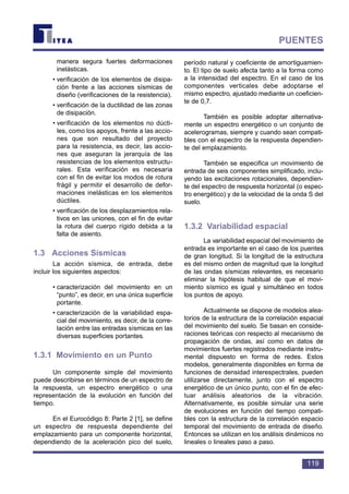 manera segura fuertes deformaciones
inelásticas.
• verificación de los elementos de disipa-
ción frente a las acciones sísmicas de
diseño (verificaciones de la resistencia).
• verificación de la ductilidad de las zonas
de disipación.
• verificación de los elementos no dúcti-
les, como los apoyos, frente a las accio-
nes que son resultado del proyecto
para la resistencia, es decir, las accio-
nes que aseguran la jerarquía de las
resistencias de los elementos estructu-
rales. Esta verificación es necesaria
con el fin de evitar los modos de rotura
frágil y permitir el desarrollo de defor-
maciones inelásticas en los elementos
dúctiles.
• verificación de los desplazamientos rela-
tivos en las uniones, con el fin de evitar
la rotura del cuerpo rígido debida a la
falta de asiento.
1.3 Acciones Sísmicas
La acción sísmica, de entrada, debe
incluir los siguientes aspectos:
• caracterización del movimiento en un
“punto”, es decir, en una única superficie
portante.
• caracterización de la variabilidad espa-
cial del movimiento, es decir, de la corre-
lación entre las entradas sísmicas en las
diversas superficies portantes.
1.3.1 Movimiento en un Punto
Un componente simple del movimiento
puede describirse en términos de un espectro de
la respuesta, un espectro energético o una
representación de la evolución en función del
tiempo.
En el Eurocódigo 8: Parte 2 [1], se define
un espectro de respuesta dependiente del
emplazamiento para un componente horizontal,
dependiendo de la aceleración pico del suelo,
período natural y coeficiente de amortiguamien-
to. El tipo de suelo afecta tanto a la forma como
a la intensidad del espectro. En el caso de los
componentes verticales debe adoptarse el
mismo espectro, ajustado mediante un coeficien-
te de 0,7.
También es posible adoptar alternativa-
mente un espectro energético o un conjunto de
acelerogramas, siempre y cuando sean compati-
bles con el espectro de la respuesta dependien-
te del emplazamiento.
También se especifica un movimiento de
entrada de seis componentes simplificado, inclu-
yendo las excitaciones rotacionales, dependien-
te del espectro de respuesta horizontal (o espec-
tro energético) y de la velocidad de la onda S del
suelo.
1.3.2 Variabilidad espacial
La variabilidad espacial del movimiento de
entrada es importante en el caso de los puentes
de gran longitud. Si la longitud de la estructura
es del mismo orden de magnitud que la longitud
de las ondas sísmicas relevantes, es necesario
eliminar la hipótesis habitual de que el movi-
miento sísmico es igual y simultáneo en todos
los puntos de apoyo.
Actualmente se dispone de modelos alea-
torios de la estructura de la correlación espacial
del movimiento del suelo. Se basan en conside-
raciones teóricas con respecto al mecanismo de
propagación de ondas, así como en datos de
movimientos fuertes registrados mediante instru-
mental dispuesto en forma de redes. Estos
modelos, generalmente disponibles en forma de
funciones de densidad interespectrales, pueden
utilizarse directamente, junto con el espectro
energético de un único punto, con el fin de efec-
tuar análisis aleatorios de la vibración.
Alternativamente, es posible simular una serie
de evoluciones en función del tiempo compati-
bles con la estructura de la correlación espacio
temporal del movimiento de entrada de diseño.
Entonces se utilizan en los análisis dinámicos no
lineales o lineales paso a paso.
119
PUENTES
 