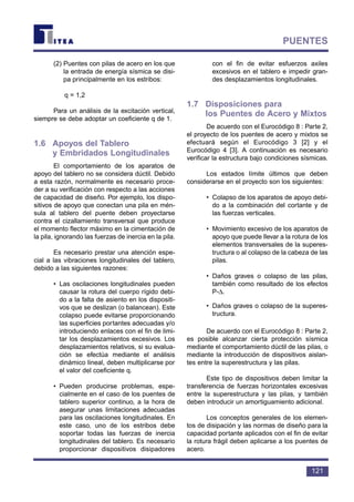 (2) Puentes con pilas de acero en los que
la entrada de energía sísmica se disi-
pa principalmente en los estribos:
q = 1,2
Para un análisis de la excitación vertical,
siempre se debe adoptar un coeficiente q de 1.
1.6 Apoyos del Tablero
y Embridados Longitudinales
El comportamiento de los aparatos de
apoyo del tablero no se considera dúctil. Debido
a esta razón, normalmente es necesario proce-
der a su verificación con respecto a las acciones
de capacidad de diseño. Por ejemplo, los dispo-
sitivos de apoyo que conectan una pila en mén-
sula al tablero del puente deben proyectarse
contra el cizallamiento transversal que produce
el momento flector máximo en la cimentación de
la pila, ignorando las fuerzas de inercia en la pila.
Es necesario prestar una atención espe-
cial a las vibraciones longitudinales del tablero,
debido a las siguientes razones:
• Las oscilaciones longitudinales pueden
causar la rotura del cuerpo rígido debi-
do a la falta de asiento en los dispositi-
vos que se deslizan (o balancean). Este
colapso puede evitarse proporcionando
las superficies portantes adecuadas y/o
introduciendo enlaces con el fin de limi-
tar los desplazamientos excesivos. Los
desplazamientos relativos, si su evalua-
ción se efectúa mediante el análisis
dinámico lineal, deben multiplicarse por
el valor del coeficiente q.
• Pueden producirse problemas, espe-
cialmente en el caso de los puentes de
tablero superior continuo, a la hora de
asegurar unas limitaciones adecuadas
para las oscilaciones longitudinales. En
este caso, uno de los estribos debe
soportar todas las fuerzas de inercia
longitudinales del tablero. Es necesario
proporcionar dispositivos disipadores
con el fin de evitar esfuerzos axiles
excesivos en el tablero e impedir gran-
des desplazamientos longitudinales.
1.7 Disposiciones para
los Puentes de Acero y Mixtos
De acuerdo con el Eurocódigo 8 : Parte 2,
el proyecto de los puentes de acero y mixtos se
efectuará según el Eurocódigo 3 [2] y el
Eurocódigo 4 [3]. A continuación es necesario
verificar la estructura bajo condiciones sísmicas.
Los estados límite últimos que deben
considerarse en el proyecto son los siguientes:
• Colapso de los aparatos de apoyo debi-
do a la combinación del cortante y de
las fuerzas verticales.
• Movimiento excesivo de los aparatos de
apoyo que puede llevar a la rotura de los
elementos transversales de la superes-
tructura o al colapso de la cabeza de las
pilas.
• Daños graves o colapso de las pilas,
también como resultado de los efectos
P-∆.
• Daños graves o colapso de la superes-
tructura.
De acuerdo con el Eurocódigo 8 : Parte 2,
es posible alcanzar cierta protección sísmica
mediante el comportamiento dúctil de las pilas, o
mediante la introducción de dispositivos aislan-
tes entre la superestructura y las pilas.
Este tipo de dispositivos deben limitar la
transferencia de fuerzas horizontales excesivas
entre la superestructura y las pilas, y también
deben introducir un amortiguamiento adicional.
Los conceptos generales de los elemen-
tos de disipación y las normas de diseño para la
capacidad portante aplicados con el fin de evitar
la rotura frágil deben aplicarse a los puentes de
acero.
121
PUENTES
 