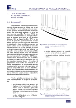 2. TANQUES PARA
EL ALMACENAMIENTO
DE LÍQUIDOS
2.1 Introducción
Los depósitos utilizados como instalacio-
nes de almacenamiento de fluidos que varían
desde líquidos no inflamables y no tóxicos a pro-
ductos químicos altamente tóxicos e inflamables
tienen una importancia especial. El corte del
suministro de agua (San Francisco, 1906), los
incendios incontrolados que se propagan a depó-
sitos y edificios adyacentes y los derrames
(Niigata, 1964 y Miyagi-Ken-Oki, 1978), o las
nubes de productos químicos tóxicos, pueden
causar daños mucho más graves que el sismo en
sí. Jennings [1] ofrece un informe relativo a los
daños sufridos por un depósito tras el terremoto
de San Fernando. Un informe realizado por Wyllie
y otros [2] describe los daños que sufrieron los
depósitos como resultado del terremoto de Chile
de 1985. Berz [3] resume todos los desastres
naturales de importancia, incluyendo los terremo-
tos, ocurridos entre los años 1960 y 1987. Es evi-
dente que los daños causados por los sismos
adquieren un papel predominante en la lista de
los desastres naturales. Nielsen y Kiremdijan [4]
proporcionan más detalles con respecto a los
daños observados en las refinerías de petróleo
resultado de los terremotos más importantes del
período comprendido entre los años 1933-1983.
Llegan a la conclusión de que los perjuicios sufri-
dos por las instalaciones para el almacenamiento
de las refinerías fueron graves e indicarán la
necesidad de mejorar su prestación.
Tras los episodios sísmicos, se han obser-
vado diferentes modos de colapso de los depósi-
tos:
• pandeo elastoplástico de la pared del
depósito en las proximidades del borde
inferior (“pie de elefante”), producido
por las fuerzas de compresión axiales
debidas al momento de vuelco, (véase
figura 1).
• pandeo elástico de la pared del depósi-
to, véase la figura 2.
• pandeo elástico debido a la reducida
presión cerca de la parte superior.
• ruina de la cubierta (cubierta fija o flo-
tante).
123
TANQUES PARA EL ALMACENAMIENTO…
Figura 1 Pie de elefante de un depósito destruido
durante un seísmo (tomado de Wyllie
y otros)
Figura 2 Abolladuras en forma de diamante de un
depósito destruido durante un seísmo (tomado
de Niwa y Clough)
 