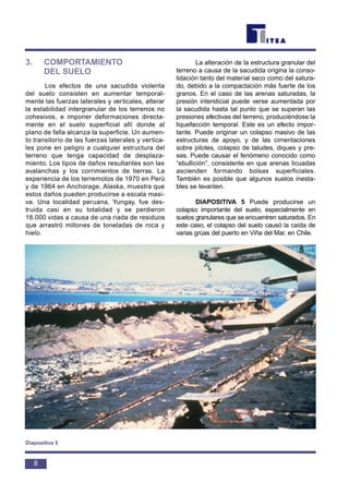 3. COMPORTAMIENTO
DEL SUELO
Los efectos de una sacudida violenta
del suelo consisten en aumentar temporal-
mente las fuerzas laterales y verticales, alterar
la estabilidad intergranular de los terrenos no
cohesivos, e imponer deformaciones directa-
mente en el suelo superficial allí donde al
plano de falla alcanza la superficie. Un aumen-
to transitorio de las fuerzas laterales y vertica-
les pone en peligro a cualquier estructura del
terreno que tenga capacidad de desplaza-
miento. Los tipos de daños resultantes son las
avalanchas y los corrimientos de tierras. La
experiencia de los terremotos de 1970 en Perú
y de 1964 en Anchorage, Alaska, muestra que
estos daños pueden producirse a escala masi-
va. Una localidad peruana, Yungay, fue des-
truida casi en su totalidad y se perdieron
18.000 vidas a causa de una riada de residuos
que arrastró millones de toneladas de roca y
hielo.
La alteración de la estructura granular del
terreno a causa de la sacudida origina la conso-
lidación tanto del material seco como del satura-
do, debido a la compactación más fuerte de los
granos. En el caso de las arenas saturadas, la
presión intersticial puede verse aumentada por
la sacudida hasta tal punto que se superan las
presiones efectivas del terreno, produciéndose la
liquefacción temporal. Este es un efecto impor-
tante. Puede originar un colapso masivo de las
estructuras de apoyo, y de las cimentaciones
sobre pilotes, colapso de taludes, diques y pre-
sas. Puede causar el fenómeno conocido como
“ebullición”, consistente en que arenas licuadas
ascienden formando bolsas superficiales.
También es posible que algunos suelos inesta-
bles se levanten.
DIAPOSITIVA 5 Puede producirse un
colapso importante del suelo, especialmente en
suelos granulares que se encuentren saturados. En
este caso, el colapso del suelo causó la caída de
varias grúas del puerto en Viña del Mar, en Chile.
8
Diapositiva 5
 
