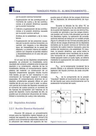 por la acción sísmica horizontal.
• Superposición de las contribuciones al
momento de vuelco y de las contribu-
ciones a la presión dinámica causada
por la acción horizontal.
• Cálculo y superposición de las contribu-
ciones a la presión dinámica causada
por la acción sísmica vertical.
Análisis de la estabilidad y de la resis-
tencia:
• Superposición de las presiones causa-
das por la acción sísmica horizontal y la
vertical, con respecto a los diferentes
tipos de inestabilidad de la pared del
depósito. La presión interna es estabili-
zadora con respecto al pandeo elástico
y desestabilizadora en el caso del pan-
deo plástico.
En el caso de los depósitos simplemente
apoyados, se producen no linealidades como
resultado del contacto unilateral entre la base del
depósito y su cimentación, además de las no
linealidades debidas al comportamiento elasto-
plástico del material. La construcción de un
depósito simplemente apoyado resulta mucho
más barata, ya que no son necesarios ni una
cimentación de hormigón especial ni anclajes
especiales. El comportamiento dinámico de un
depósito simplemente apoyado difiere en gran
medida del de uno que sí que lo esté. La eleva-
ción parcial de la base del depósito causada por
el momento de vuelco produce un aumento de
las fuerzas de compresión axil máximas en la
pared del depósito. Como resultado de ello, es
posible que se produzcan situaciones de inesta-
bilidad a momentos de vuelco más reducidos.
2.2 Depósitos Anclados
2.2.1 Acción Sísmica Horizontal
Housner [9] propuso un procedimiento
simple para los depósitos rígidos basado en el
método del espectro de respuesta. Scharf [10]
publicó unos comentarios esenciales acerca de
la utilización del método del espectro de res-
puesta para el cálculo de las cargas dinámicas
de los depósitos de almacenamiento de líqui-
dos.
Durante la década de los años 70, se
observó que la influencia de las deformaciones
de la pared del depósito, que es una lámina fina,
no puede ser ignorada y que las cargas dinámi-
cas pueden ser mucho más elevadas que las de
los depósitos rígidos. La aplicación de conside-
raciones teóricas se tradujo en un modelo simple
(figura 4) utilizado en las normas actuales para el
cálculo de las cargas dinámicas de los depósitos
excitados por la acción sísmica en términos del
momento de vuelco máximo necesario, para los
análisis de resistencia y de estabilidad. En resu-
men, la presión dinámica, que actúa sobre la
pared del depósito como resultado de la excita-
ción horizontal de un depósito cilíndrico defor-
mable apoyado sobre un suelo rígido, se obtiene
mediante la superposición de cuatro componen-
tes de la presión.
PSL es la componente “prudente” de la
presión debido a la vibración fundamental de la
agitación del líquido (número de onda circunfe-
rencial m = 1).
PB es la componente de la presión
“impulsivo” debido al movimiento de cuerpo rígi-
do del líquido que varía sincrónicamente con la
aceleración horizontal del suelo.
125
TANQUES PARA EL ALMACENAMIENTO…
Figura 4 Modelo simple
 
