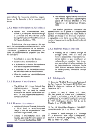 sobrevaloran la respuesta dinámica, depen-
diendo de la distancia y de la magnitud del
sismo.
2.4.2 Recomendaciones Austríacas
• Fischer, F.D., Rammersorfer, F.G.,
Scharf, K., Earthquake Resistant Design
of Anchored and Unanchored Liquid
Storage Tanks Under Three-Dimensional
Earthquake Excitation, 1990.
Este informe ofrece un resumen del pro-
yecto de investigación austríaco centrado en la
construcción sismo-resistente de los depósitos.
Los autores [7] presentan los antecedentes, así
como un procedimiento de proyecto. Este infor-
me considera:
• flexibilidad de la pared del depósito
• acción sísmica tridimensional
• el aumento de la fuerza de membrana
axial de los depósitos levantados.
• la reducción de las frecuencias natura-
les como resultado del levantamiento.
• diferentes modos de inestabilidad para
la pared del depósito.
2.4.3 Normas Canadienses
• CSA Z276-M1981, Liquid Natural Gas
(LNG)-Production, Storage and
Handling, 1981. No tiene en cuenta
muchos de los efectos de la acción sís-
mica. Tan sólo proporciona recomenda-
ciones cualitativas.
2.4.4 Normas Japonesas
• Institute of Industrial Science, University
of Tokyo, Draft of Anti-Earthquake
Design Code for High-Pressure Gas
Manufacturing Facilities, 1981.
• Ministry of International Trade and
Industry, Standard of Seismic Design for
High Pressure Gas Facilities, 1981.
• Fire Defense Agency of the Ministry of
Home Affairs, Notification Specifying the
Details of Technical Standard on the
Regulations of Dangerous Objects,
1983.
Las normas japonesas consideran las
deformaciones de la pared. Se proporcionan
algunas recomendaciones para hacer frente al
pandeo. En el caso de los depósitos simplemen-
te apoyados no se tiene en cuenta adecuada-
mente el levantamiento del borde del fondo del
depósito.
2.4.5 Normas Neozelandesas
• Priestley et al, Seismic Design of
Storage Tanks, 1986. Se hace una
mención especial de estas recomenda-
ciones debido a que constituyen un
reglamento muy completo y bien formu-
lado que refleja todos los resultados de
las investigaciones realizadas hasta
1985. Además, se ocupa de los depósi-
tos rectangulares y cilíndricos con eje
horizontal.
2.5 Bibliografía
[1] Jennings, P.E. (Ed), “Engineering Features of
the San Fernando Earthquake”, EERI-71-02, pp.
434-470, California Institute of Technology,
Pasadena, 1971.
[2] Wyllie, L.A., Bolt, B., Durkin, M.E., Gates,
J.H., McCormick, D., Smith, P.D., Abrahamson,
N., Castro, G., Escalante, L., Luft, R., Olson, R.S.
and Vallenas, J., “The Chile Earthquake of March
3, 1985”, Earthquake Spectra, Vol. 2, No. 2,
Chapter 5, pp. 373-409, 1986.
[3] Berz, G. “List of Major Disasters, 1960-1987”,
Natural Hazards, Vol. 1, pp. 97-99, 1988.
[4] Nielsen, R., and Kiremidjian, A.S., “Damage
to Oil Refineries from Major Earthquakes”,
Journal of Structural Engineering, ASCE, Vol.
112, pp. 1481-1491, 1986.
130
 