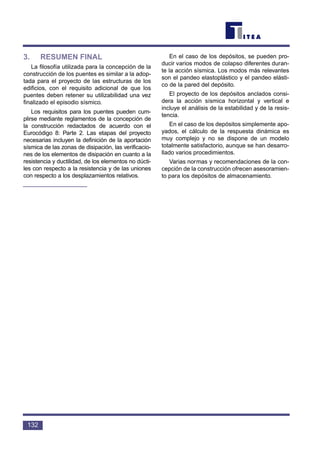 3. RESUMEN FINAL
La filosofía utilizada para la concepción de la
construcción de los puentes es similar a la adop-
tada para el proyecto de las estructuras de los
edificios, con el requisito adicional de que los
puentes deben retener su utilizabilidad una vez
finalizado el episodio sísmico.
Los requisitos para los puentes pueden cum-
plirse mediante reglamentos de la concepción de
la construcción redactados de acuerdo con el
Eurocódigo 8: Parte 2. Las etapas del proyecto
necesarias incluyen la definición de la aportación
sísmica de las zonas de disipación, las verificacio-
nes de los elementos de disipación en cuanto a la
resistencia y ductilidad, de los elementos no dúcti-
les con respecto a la resistencia y de las uniones
con respecto a los desplazamientos relativos.
En el caso de los depósitos, se pueden pro-
ducir varios modos de colapso diferentes duran-
te la acción sísmica. Los modos más relevantes
son el pandeo elastoplástico y el pandeo elásti-
co de la pared del depósito.
El proyecto de los depósitos anclados consi-
dera la acción sísmica horizontal y vertical e
incluye el análisis de la estabilidad y de la resis-
tencia.
En el caso de los depósitos simplemente apo-
yados, el cálculo de la respuesta dinámica es
muy complejo y no se dispone de un modelo
totalmente satisfactorio, aunque se han desarro-
llado varios procedimientos.
Varias normas y recomendaciones de la con-
cepción de la construcción ofrecen asesoramien-
to para los depósitos de almacenamiento.
132
 
