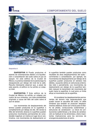 DIAPOSITIVA 6 Puede producirse el
asiento de cimentaciones debido a la liquefac-
ción o consolidación del suelo sobre el que se
apoyan. En este edificio de la Ciudad de
México, la práctica totalidad de la planta baja ha
desaparecido por debajo del nivel de la calle.
Resulta interesante observar que, a pesar de
este asiento, el edificio no ha sufrido un colap-
so total.
DIAPOSITIVA 7 Este edificio de la
Ciudad de México ha sufrido un colapso por
vuelco de sus cimientos, con toda probabilidad
originado a causa del fallo del suelo sobre el
que se apoya.
Los movimientos de desplazamiento del
terreno pueden producirse en la superficie o
completamente por debajo de ella. Allí donde la
falla del terremoto alcanza la superficie pueden
producirse movimientos permanentes de consi-
derable magnitud, en metros en lugar de en cen-
tímetros. Los movimientos de deslizamiento en
la superficie también pueden producirse como
resultado de otros desplazamientos del suelo -
corrimientos o consolidación, por ejemplo, los
movimientos de desplazamiento por debajo de la
superficie pueden producirse en estratos más
débiles, causando daños en estructuras enterra-
das total o parcialmente. Los movimientos de
deslizamiento por debajo de la superficie tam-
bién reducen la transmisión del movimiento del
suelo hacia la superficie, lo cual pone un límite
eficaz al movimiento de la superficie.
Al considerar los desplazamientos perma-
nentes del terreno más espectaculares que
puede causar la sacudida del suelo, no debe
olvidarse que también se producen desplaza-
mientos elásticos. Estos son críticos para el dise-
ño de pilotes, conducciones subterráneas y
estructuras de canalización. La rotura de con-
ducciones subterráneas y de obras de canaliza-
ción es habitual en los terremotos y tiene impor-
tantes implicaciones para los servicios de
emergencia posteriores al sismo.
9
COMPORTAMIENTO DEL SUELO
Diapositiva 6
 