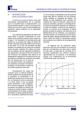 4. INTERACCIÓN
SUELO-ESTRUCTURA
La forma en la que el terreno vibra está
influenciada sustancialmente por el subsuelo
que se encuentra bajo el emplazamiento. Los
suelos blandos tienden a vibrar a una frecuencia
inferior que los duros, pero es más probable que
presenten valores máximos de la aceleración
más elevados.
Las indicaciones generales del efecto del
suelo sobre el período fundamental de movi-
miento de la superficie pueden verse a partir de
la figura 1. En la práctica, la importancia de este
período es el aumento del riesgo de daños allí
donde el período natural del edificio sea cercano
al del suelo. En el caso de sacudidas de baja
amplitud, es posible que se produzcan amplifica-
ciones de gran magnitud. En suelos muy blan-
dos, por ejemplo, se han registrado amplificacio-
nes superiores a 20 para el lodo de la bahía de
San Francisco. No obstante, este efecto se ve
rápidamente superado por la fluencia de los sue-
los blandos a medida que aumentan las amplitu-
des, de manera que, en el caso de
una sacudida intensa, las aceleracio-
nes máximas se reducen normalmen-
te debido a la transmisión a través de
los niveles superiores del suelo.
Considerando las capas del
subsuelo como un sistema dinámico,
resulta evidente que las respuestas de
la superficie se modificarán si se
añade otra estructura en el nivel supe-
rior. La interacción entre la estructura
y el suelo sobre el que se apoyan
puede pertenecer a dos categorías.
En la primera categoría, los edificios,
en general, son ligeros en relación a la
masa de su suelo de apoyo y relativa-
mente flexibles. Por lo tanto, la adición
del edificio no afecta significativamen-
te al movimiento superficial del terre-
no. Sin embargo, la flexibilidad local del suelo allí
donde éste está en contacto con los cimientos
puede modificar la respuesta del edificio. Los
efectos de esta flexibilidad local consisten en
modificar los modos de vibración, rebajar las fre-
cuencias naturales y generar un amortiguamien-
to adicional mediante la disipación de energía en
el suelo circundante. A pesar de que puede pro-
ducirse un aumento de la respuesta, el efecto
general consiste en producir una reducción en el
deslizamiento de los cimientos. Las cimentacio-
nes sobre pilotes, en comparación con las de sis-
temas de apoyo, ejercen generalmente un efecto
menor sobre los modos y frecuencias propios,
pero producen unos efectos de amortiguamiento
menores.
El segundo tipo de interacción suelo-
estructura que hay que considerar es cuando se
trata de una estructura con gran masa y rígida.
En este caso, la estructura se convierte en un
elemento significativo del sistema dinámico
representado por el subsuelo y la estructura.
Origina una modificación en el movimiento
superficial del suelo circundante.
11
INTERACCIÓN SUELO-ESTRUCTURA
Periodofundamentaldedepósito-ensegundos
Figura 1 Relación entre el periodo natural del suelo y la profundidad alu-
vial (según Seed, 1970)
 