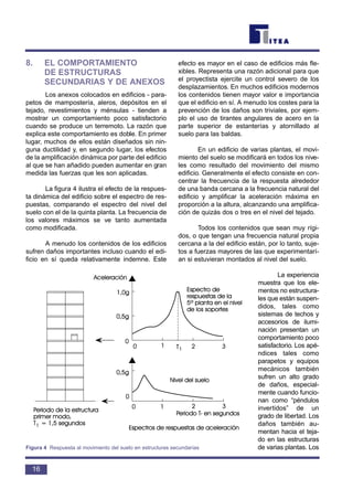 8. EL COMPORTAMIENTO
DE ESTRUCTURAS
SECUNDARIAS Y DE ANEXOS
Los anexos colocados en edificios - para-
petos de mampostería, aleros, depósitos en el
tejado, revestimientos y ménsulas - tienden a
mostrar un comportamiento poco satisfactorio
cuando se produce un terremoto. La razón que
explica este comportamiento es doble. En primer
lugar, muchos de ellos están diseñados sin nin-
guna ductilidad y, en segundo lugar, los efectos
de la amplificación dinámica por parte del edificio
al que se han añadido pueden aumentar en gran
medida las fuerzas que les son aplicadas.
La figura 4 ilustra el efecto de la respues-
ta dinámica del edificio sobre el espectro de res-
puestas, comparando el espectro del nivel del
suelo con el de la quinta planta. La frecuencia de
los valores máximos se ve tanto aumentada
como modificada.
A menudo los contenidos de los edificios
sufren daños importantes incluso cuando el edi-
ficio en sí queda relativamente indemne. Este
efecto es mayor en el caso de edificios más fle-
xibles. Representa una razón adicional para que
el proyectista ejercite un control severo de los
desplazamientos. En muchos edificios modernos
los contenidos tienen mayor valor e importancia
que el edificio en sí. A menudo los costes para la
prevención de los daños son triviales, por ejem-
plo el uso de tirantes angulares de acero en la
parte superior de estanterías y atornillado al
suelo para las baldas.
En un edificio de varias plantas, el movi-
miento del suelo se modificará en todos los nive-
les como resultado del movimiento del mismo
edificio. Generalmente el efecto consiste en con-
centrar la frecuencia de la respuesta alrededor
de una banda cercana a la frecuencia natural del
edificio y amplificar la aceleración máxima en
proporción a la altura, alcanzando una amplifica-
ción de quizás dos o tres en el nivel del tejado.
Todos los contenidos que sean muy rígi-
dos, o que tengan una frecuencia natural propia
cercana a la del edificio están, por lo tanto, suje-
tos a fuerzas mayores de las que experimentarí-
an si estuvieran montados al nivel del suelo.
La experiencia
muestra que los ele-
mentos no estructura-
les que están suspen-
didos, tales como
sistemas de techos y
accesorios de ilumi-
nación presentan un
comportamiento poco
satisfactorio. Los apé-
ndices tales como
parapetos y equipos
mecánicos también
sufren un alto grado
de daños, especial-
mente cuando funcio-
nan como “péndulos
invertidos” de un
grado de libertad. Los
daños también au-
mentan hacia el teja-
do en las estructuras
de varias plantas. Los
16
Figura 4 Respuesta al movimiento del suelo en estructuras secundarias
 