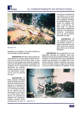 depósitos en los tejados y los aleros también se
ven sometidos a fuerzas elevadas.
DIAPOSITIVA 10 Todos estos paneles de
revestimiento se vinieron abajo durante el terre-
moto que sacudió Viña del Mar, Chile, lo que
supuso un serio peligro para aquellos ocupantes
que huían del edificio en busca de seguridad. Es
necesario que el revestimiento esté sujeto con
elementos de sujeción
dúctiles capaces de sufrir
una deformación sustan-
cial sin que se produzca
su rotura.
DIAPOSITIVA 11
Estas baterías formaban
parte del sistema de sumi-
nistro de energía de emer-
gencia en un hospital de
California en 1972. Duran-
te un terremoto las baterí-
as se cayeron de sus
estanterías y no funciona-
ron cuando fueron nece-
sarias. Los pacientes en
sistemas de respiración
asistida murieron como
consecuencia de ello. A
menudo los contenidos de
los edificios son de gran
valor e importancia y pue-
den protegerse limitando
los desplazamientos y por
medio de medidas sim-
ples y económicas. En
este caso, se podrían
haber atado o sujetado las
baterías a las estanterías
mediante abrazaderas,
que a su vez se habrían
atornillado al suelo.
DIAPOSITIVA 12
Los acabados de superfi-
cie también suponen un
peligro importante cuando
caen, como es el caso de
este edificio de la Ciudad
de México.
DIAPOSITIVA 13 La experiencia con los
apéndices colocados en edificios, como este
depósito de agua de la Ciudad de México, es que
muestran un comportamiento poco satisfactorio
durante los terremotos. Los análisis de la res-
puesta dinámica también respaldan esta expe-
riencia. En efecto, existe una gran discontinuidad
en la unión entre el edificio y el depósito, lo cual
17
EL COMPORTAMIENTO DE ESTRUCTURAS…
Diapositiva 10
Diapositiva 11
 