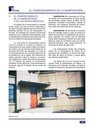 9. EL COMPORTAMIENTO
DE LA MAMPOSTERÍA
Y DE LOS REVESTIMIENTOS
El colapso de la mampostería no armada
es tan común que casi se da por descontado y
se olvida. Muchos reglamentos para sismos sim-
plemente prohíben el uso de mampostería no
armada. Sin embargo, las razones económicas
aseguran que su utilización sea frecuente, tanto
en paredes estructurales de poca altura como en
forma de relleno de estructuras porticadas.
La ruina tanto de mampostería armada
como no armada en el plano es habitual. La
mampostería es muy rígida y frágil en el plano,
de manera que las fuerzas transmitidas por la
sacudida del suelo son elevadas y la ruina se
ve acompañada por una acusada reducción de
la resistencia y de la rigidez. Normalmente los
daños suponen o bien el colapso o la fisura-
ción diagonal en ambas direcciones (fisuración
“X”). A menudo las grietas se concentrarán
alrededor de las aberturas. Frecuentemente la
fisuración seguirá el trazado de las juntas de
mortero.
DIAPOSITIVA 15 La fisuración en "X" típi-
ca sufrida por la mampostería de esta escuela
de Anchorage, Alaska, ilustra el efecto de los
esfuerzos cortantes horizontales durante el
terremoto. Los esfuerzos cortantes se concen-
tran frente a las aberturas de las ventanas.
DIAPOSITIVA 16 Allí donde la mampos-
tería se ensambla contra un pilar se produce el
efecto de concentrar el cizallamiento en una lon-
gitud reducida, de manera que el elemento
puede fallar a esfuerzo cortante (ruina por fragi-
lidad) en lugar de por flexión (ruina por ductili-
dad).Normalmente este comportamiento se
denomina el efecto del pilar corto.
Las implicaciones totales del comporta-
miento de la mampostería de relleno de la
estructura son complejas. La ruina de las pare-
des fuera de plano es común y causa daños
secundarios sustanciales.
Las figuras de la 5 a la 7 ilustran la inte-
racción entre la mampostería de relleno y la
estructura en la dirección del plano. La figura 5
muestra la interacción del panel de mampostería
19
EL COMPORTAMIENTO DE LA MAMPOSTERÍA…
Diapositiva 15
 