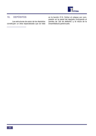 10. DEPÓSITOS
Las estructuras de acero de los depósitos
constituyen un área especializada que se trata
en la lección 21.6. Sufren el colapso por com-
presión en la pared del depósito (incluyendo el
pandeo de “pie de elefante”) y la rotura de la
ensambladura pared-suelo.
22
 