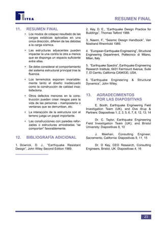 11. RESUMEN FINAL
• Los modos de colapso resultado de las
cargas estáticas aplicadas en una
única dirección, difieren de las debidas
a la carga sísmica.
• Las estructuras adyacentes pueden
impactar la una contra la otra a menos
que se disponga un espacio suficiente
entre ellas.
• Se debe considerar el comportamiento
del sistema estructural principal tras la
fluencia.
• Los terremotos exponen invariable-
mente tanto el diseño inadecuado
como la construcción de calidad insa-
tisfactoria.
• Otros defectos menores en la cons-
trucción pueden crear riesgos para la
vida de las personas - mampostería o
ventanas que se derrumban, etc.
• La interacción de la estructura con el
terreno juega un papel importante.
• Las construcciones con paredes refor-
zadas o estructuras arriostradas “se
comportan” favorablemente.
12. BIBLIOGRAFÍA ADICIONAL
1. Dowrick, D. J., “Earthquake Resistant
Design”, John Wiley Second Edition 1989.
2. Key, D. E., “Earthquake Design Practice for
Buildings”, Thomas Telford 1988.
3. Naeim, F., “Seismic Design Handbook”, Van
Nostrand Rheinhold 1989.
4. “European Earthquake Engineering”, Structural
Engineering Department, Politecnico di Milano,
Milan, Italy.
5. “Earthquake Spectra”, Earthquake Engineering
Research Institute, 6431 Fairmount Avenue, Suite
7, El Cerrito, California CA94530, USA.
6. “Earthquake Engineering & Structural
Dynamics”, John Wiley.
13. AGRADECIMIENTOS
POR LAS DIAPOSITIVAS
E. Booth, Earthquake Engineering Field
Investigation Team (UK), and Ove Arup &
Partners: Diapositivas 1, 2, 3, 5, 6, 7, 8, 12, 13, 14
Dr. C. Taylor, Earthquake Engineering
Field Investigation Team (UK), and Bristol
University: Diapositivas 9, 10
J. Meehan, Consulting Engineer,
Sacramento, California: Diapositivas 9, 11, 15
Dr. D Key, CEO Research, Consulting
Engineers, Bristol, UK: Diapositivas 4, 16
23
RESUMEN FINAL
 