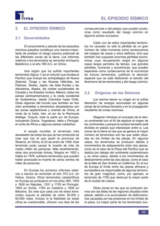 2. EL EPISODIO SÍSMICO
2.1 Generalidades
El conocimiento y estudio de los episodios
sísmicos pasados constituye una manera impor-
tante de predecir el riesgo sísmico potencial de
las diferentes zonas de la tierra. Los informes
relativos a los terremotos se remontan al Imperio
Babilónico o al año 780 A.C. en China.
Una región que ha sufrido importantes
terremotos (figura 1) es el cinturón que bordea el
Pacífico que incluye los archipiélagos de Nueva
Zelanda, Tonga y las Nuevas Hébridas, las
Filipinas, Taiwán, Japón, las Islas Kuriles y las
Aleutianas, Alaska, las costas occidentales de
Canadá y los Estados Unidos, México, todos los
países centroamericanos y la costa occidental
de Sudamérica, desde Colombia hasta Chile.
Otras regiones del mundo que también se han
visto sometidas a terremotos devastadores son
las zonas septentrional y oriental de China, el
norte de la India, Irán, el sur de la Península
Arábiga, Turquía, toda la parte sur de Europa,
incluyendo Grecia, Yugoslavia, Italia y Portugal,
el norte de África y algunos países caribeños.
A escala mundial, el terremoto más
devastador de todos los que se han producido se
cree que fue el que asoló la provincia de
Shaanxi, en China, el 23 de enero de 1556. Este
terremoto pudo causar la muerte de más de
medio millón de personas. Más recientemente,
otras dos provincias chinas, Ningxia en 1920 y
Hebei en 1976, sufrieron terremotos que pueden
haber provocado la muerte de varios cientos de
miles de personas.
En Europa los primeros informes relati-
vos a sismos se remontan al año 373 a.C. en
Helice, Grecia. Otros terremotos catastróficos
en Europa se produjeron en los años 365, 1455
y 1626 en Nápoles, 1531 y 1755 en Portugal,
1693 en Sicilia, 1783 en Calabria y 1908 en
Messina. Se cree que cada uno de estos terre-
motos supuso la pérdida de entre 30.000 y
60.000 vidas. Incluso si la fiabilidad de estas
cifras es cuestionable, ofrecen una idea de las
consecuencias o del peligro que pueden produ-
cirse como resultado del riesgo sísmico en
algunos países europeos.
Cada uno de estos importantes terremo-
tos ha causado no sólo la pérdida de un gran
número de vidas humanas como consecuencia
del colapso de casas y otros edificios, sino que
también han supuesto enormes pérdidas econó-
micas cuya recuperación exigió en algunos
casos largos períodos de tiempo. Las grandes
pérdidas, humanas y económicas, que pueden
esperarse como consecuencia de la ocurrencia
de futuros terremotos, justifican la atención
especial que se está dedicando al estudio del
fenómeno de los terremotos y del riesgo sísmico.
2.2 Orígenes de los Seismos
Los sismos tienen su origen en la súbita
liberación de energía acumulada en algunas
zonas de la corteza terrestre y en la propagación
resultante de ondas sísmicas.
Wegener introdujo el concepto de la deri-
va continental con el fin de explicar el origen de
los continentes y porqué la corteza terrestre está
dividida en placas que interactúan entre si. Las
zonas de la tierra en las que se genera el mayor
número de terremotos son las que están situa-
das en los límites de las placas. En algunos
casos, los terremotos se producen debido a
movimientos de solapamiento entre dos placas,
como es el caso de la Placa del Pacífico que se
desliza por debajo del continente sudamericano
y, en otros casos, debido a los movimientos de
deslizamiento entre las dos placas, como el caso
de la falla de San Andrés en California. En el sur
de Europa el límite entre las placas africana y
euroasiática es responsable de algunos terremo-
tos de gran magnitud, como, por ejemplo, el
terremoto de 1755 que destruyó la mayor parte
de la ciudad de Lisboa.
Otras zonas en las que se producen sis-
mos son las fallas de las regiones situadas entre
placas, debido a la acumulación de deformacio-
nes causadas por las presiones en los límites de
la placa. La mayor parte de los terremotos ocu-
29
EL EPISODIO SÍSMICO
 