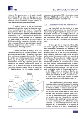 rridos en China se generan en la región situada
entre placas. En el caso de Europa, es una
región similar la que está presente en la mayor
parte del sur del continente, aunque también en
otras áreas centrales y septentrionales.
El punto o zona en el que se produce el
deslizamiento sísmico en primer lugar se deno-
mina habitualmente el foco o hipocentro.
Generalmente el foco del terremoto está locali-
zado a una cierta profundidad, conocida como la
profundidad focal. La intersección de la línea ver-
tical trazada a través del foco con la superficie
del suelo recibe el nombre de epicentro (figura
2). Obviamente, las zonas más afectadas son las
más cercanas al foco, lo que demuestra que la
distancia al epicentro (o al hipocentro) es un fac-
tor significativo del riesgo sísmico.
La súbita liberación de energía en el foco
genera ondas sísmicas que se propagan a tra-
vés de las capas de roca y de suelo. Existen tres
tipos básicos de ondas sísmicas; ondas P, ondas
S y ondas superficiales que incluyen las ondas
de Love y de Rayleigh. La diferencia de veloci-
dad entre las ondas P y S permite, gracias a la
diferencia del tiempo transcurrido hasta su
recepción, la determinación de la distancia del
hipocentro. Las velocidades típicas de las ondas
P y S varían desde 100 m/s para las ondas S en
suelos no consolidados (300 m/s para las ondas
P) hasta 4.000 m/S para las ondas S en rocas
ígneas (7.500 m/s para las ondas P).
2.3 Características del Terremoto
La “magnitud” del terremoto, o lo que
podría contemplarse como una escala sísmica,
es un factor de gran importancia para una carac-
terización correcta de su riesgo potencial. La
intensidad y la magnitud constituyen dos mane-
ras distintas de “medir” los sismos que a menu-
do se confunden en los medios de comunica-
ción.
El concepto de la magnitud, introducido
en primer lugar por Richter y que todavía hoy
lleva su nombre, representa una medida de los
sismos que se supone es independiente del
emplazamiento en el que se obtuvo la medida.
Este concepto está relacionado con la amplitud
de las ondas sísmicas corregidas con respecto a
la distancia. Representa una medida universal
de la magnitud de los sismos, independiente-
mente de sus efectos. A pesar de que no existe
un valor máximo para la magnitud de un terre-
moto, las dos magnitudes mayores registradas
corresponden al terremoto de 1960 que se pro-
dujo frente a las costas de Ecuador y al terremo-
to de 1933 frente a la costa de Sanriku en
Japón, ambos con una magnitud de 8,9. Se
cree que el terremoto de 1755, localizado fren-
te a las costas de Portugal, ha sido el mayor
sismo de Europa, con una magnitud de 8,6.
La magnitud de un sismo puede relacio-
narse con otras medidas físicas de los sismos
tales como la energía total liberada, la longitud
de rotura de la falla, su área de rotura y el des-
lizamiento de la falla o el desplazamiento rela-
tivo ocurrido entre ambos lados de ésta. Varios
autores han propuesto diversas relaciones.
Las que se presentan en esta lección constitu-
yen simplemente una indicación de los tipos
de relaciones. Es factible presentar expresio-
nes más precisas para las diferentes zonas
sísmicas. Las relaciones aproximadas entre la
magnitud (M), la energía total (E en ergios), la
longitud de rotura de la falla (L en metros), el
31
EL EPISODIO SÍSMICO
Fractura
del suelo
Área de la
fractura
Plano
inclinado de
agotamiento
Hipocentro o foco
Epicentro
Superficie
del suelo
Figura 2
 