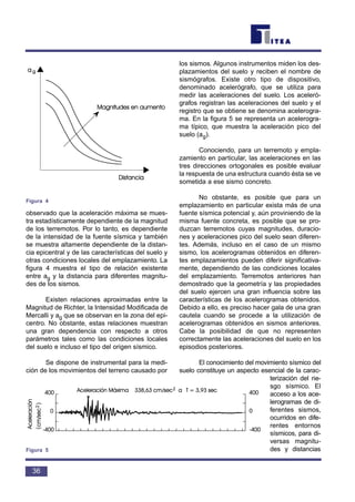 observado que la aceleración máxima se mues-
tra estadísticamente dependiente de la magnitud
de los terremotos. Por lo tanto, es dependiente
de la intensidad de la fuente sísmica y también
se muestra altamente dependiente de la distan-
cia epicentral y de las características del suelo y
otras condiciones locales del emplazamiento. La
figura 4 muestra el tipo de relación existente
entre ag y la distancia para diferentes magnitu-
des de los sismos.
Existen relaciones aproximadas entre la
Magnitud de Richter, la Intensidad Modificada de
Mercalli y ag que se observan en la zona del epi-
centro. No obstante, estas relaciones muestran
una gran dependencia con respecto a otros
parámetros tales como las condiciones locales
del suelo e incluso el tipo del origen sísmico.
Se dispone de instrumental para la medi-
ción de los movimientos del terreno causado por
los sismos. Algunos instrumentos miden los des-
plazamientos del suelo y reciben el nombre de
sismógrafos. Existe otro tipo de dispositivo,
denominado acelerógrafo, que se utiliza para
medir las aceleraciones del suelo. Los aceleró-
grafos registran las aceleraciones del suelo y el
registro que se obtiene se denomina acelerogra-
ma. En la figura 5 se representa un acelerogra-
ma típico, que muestra la aceleración pico del
suelo (ag).
Conociendo, para un terremoto y empla-
zamiento en particular, las aceleraciones en las
tres direcciones ortogonales es posible evaluar
la respuesta de una estructura cuando ésta se ve
sometida a ese sismo concreto.
No obstante, es posible que para un
emplazamiento en particular exista más de una
fuente sísmica potencial y, aún proviniendo de la
misma fuente concreta, es posible que se pro-
duzcan terremotos cuyas magnitudes, duracio-
nes y aceleraciones pico del suelo sean diferen-
tes. Además, incluso en el caso de un mismo
sismo, los acelerogramas obtenidos en diferen-
tes emplazamientos pueden diferir significativa-
mente, dependiendo de las condiciones locales
del emplazamiento. Terremotos anteriores han
demostrado que la geometría y las propiedades
del suelo ejercen una gran influencia sobre las
características de los acelerogramas obtenidos.
Debido a ello, es preciso hacer gala de una gran
cautela cuando se procede a la utilización de
acelerogramas obtenidos en sismos anteriores.
Cabe la posibilidad de que no representen
correctamente las aceleraciones del suelo en los
episodios posteriores.
El conocimiento del movimiento sísmico del
suelo constituye un aspecto esencial de la carac-
terización del rie-
sgo sísmico. El
acceso a los ace-
lerogramas de di-
ferentes sismos,
ocurridos en dife-
rentes entornos
sísmicos, para di-
versas magnitu-
des y distancias
36
Figura 4
()
Figura 5
 