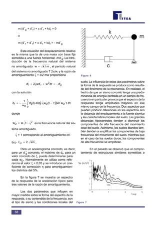 m (d¨g + d¨r) + c d¨r + kdr = 0
o
m (d¨r + d¨r) + c d
.
r + kdr = - md¨g
Esta ecuación del desplazamiento relativo
es la misma que la de una masa con base fija
sometida a una fuerza horizontal -md ¨g. La intro-
ducción de la frecuencia natural del sistema
no amortiguado , el período natural
del sistema no amortiguado T 2π/w, y la razón de
amortiguamiento ζ = c/2 mw proporciona
con la solución
donde
es la frecuencia natural del sis-
tema amortiguado.
ζ = 1 corresponde al amortiguamiento crí-
tico .
Para un acelerograma concreto, es decir,
para un d ¨g concreto, el máximo de dr, para un
valor concreto de ζ, puede determinarse para
cada wD. Normalmente se utiliza como refe-
rencia el valor ζ = 0,05 y se introduce un coe-
ficiente de corrección η para amortiguamien-
tos distintos del 5%.
En la figura 7 se muestra un espectro
de la respuesta de la aceleración típico para
tres valores de la razón de amortiguamiento.
Los dos parámetros que influyen en
mayor medida sobre la forma del espectro de la
respuesta, o su contendido de la frecuencia, son
el tipo de sismo y las condiciones locales del
suelo. La influencia de estos dos parámetros sobre
la forma de la respuesta se produce como resulta-
do del fenómeno de la resonancia. En realidad, el
hecho de que un sismo concreto tenga una predo-
minancia de energía centrada en un campo de fre-
cuencia en particular provoca que el espectro de la
respuesta tenga amplitudes mayores en ese
mismo campo de la frecuencia. Dos aspectos que
pueden producir diferencias en los espectros son
la distancia del emplazamiento a la fuente sísmica
y las características locales del suelo. Las grandes
distancias hipocentrales tienden a disminuir los
componentes de alta frecuencia del movimiento
local del suelo. Asimismo, los suelos blandos tam-
bién tienden a amplificar los componentes de baja
frecuencia del movimiento del suelo, mientras que
en el caso de los suelos duros, los componentes
de alta frecuencia se amplifican.
En el pasado se observó que el compor-
tamiento de estructuras similares sometidas a
c kmcr = 2
w wD = −1 2
ζ
d
w
d I exp t sin w dr
D
D
t
= − −[ ]∫
1
0
˙˙( ) ( )- wg Dζ τ τ τ
d wd w dr d˙˙ ˙˙
.
r r g+ + = −2 2
ζ
w k m= /
38
Figura 6
Sa (m/s2)
1
1
2
2
3
3
4
5
0
0
T (seg)
2%
5%
10%
Figura 7
 
