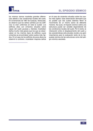los mismos sismos mostraba grandes diferen-
cias debido a las condiciones locales del suelo.
En el terremoto de 1967 de Caracas, Venezuela,
se observó que los daños sufridos por los edifi-
cios no eran uniformes en toda la ciudad. Los
edificios altos con cimientos situados sobre
capas del suelo gruesas y blandas mostraban
daños mucho más graves que los que se obser-
vaban en los mismos tipos de edificios cuyos
cimientos se encontraban sobre suelos más rígi-
dos. En el caso de los edificios de poca altura se
observó lo contrario; mostraban mayores daños
en el caso de cimientos situados sobre los sue-
los más rígidos. Esta observación demostró que
es posible que dos suelos distintos filtren el
movimiento de un mismo sismo de diferente
manera. Así pues, el impacto sísmico sobre una
estructura puede ser variable dependiendo de
las condiciones locales del suelo. Por lo tanto, la
interacción entre el desplazamiento del suelo y
las características estructurales reviste una gran
importancia para la evaluación tanto de la res-
puesta sísmica de las estructuras como del peli-
gro sísmico asociado.
39
EL EPISODIO SÍSMICO
 
