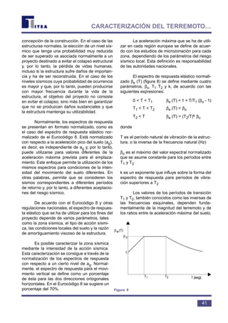 concepción de la construcción. En el caso de las
estructuras normales, la elección de un nivel sís-
mico que tenga una probabilidad muy reducida
de ser superado va asociada normalmente a un
proyecto destinado a evitar el colapso estructural
y, por lo tanto, la pérdida de vidas humanas,
incluso si la estructura sufre daños de importan-
cia y ha de ser reconstruida. En el caso de los
niveles sísmicos cuya probabilidad de ocurrencia
es mayor y que, por lo tanto, pueden producirse
con mayor frecuencia durante la vida de la
estructura, el objetivo del proyecto no consiste
en evitar el colapso, sino más bien en garantizar
que no se produzcan daños sustanciales y que
la estructura mantenga su utilizabilidad.
Normalmente, los espectros de respuesta
se presentan en formato normalizado, como es
el caso del espectro de respuesta elástico nor-
malizado de el Eurocódigo 8. Está normalizado
con respecto a la aceleración pico del suelo (ag),
es decir, es independiente de ag y, por lo tanto,
puede utilizarse para valores diferentes de la
aceleración máxima prevista para el emplaza-
miento. Este enfoque permite la utilización de los
mismos espectros para condiciones de la inten-
sidad del movimiento del suelo diferentes. En
otras palabras, permite que se consideren los
sismos correspondientes a diferentes períodos
de retorno y, por lo tanto, a diferentes aceptacio-
nes del riesgo sísmico.
De acuerdo con el Eurocódigo 8 y otras
regulaciones nacionales, el espectro de respues-
ta elástico que se ha de utilizar para los fines del
proyecto depende de varios parámetros, tales
como la zona sísmica, el tipo de acción sísmi-
ca, las condiciones locales del suelo y la razón
de amortiguamiento viscoso de la estructura.
Es posible caracterizar la zona sísmica
mediante la intensidad de la acción sísmica.
Esta caracterización se consigue a través de la
normalización de los espectros de respuesta
con respecto a un cierto nivel de ag. Normal-
mente, el espectro de respuesta para el movi-
miento vertical se define como un porcentaje
de ésta para las dos direcciones ortogonales
horizontales. En el Eurocódigo 8 se sugiere un
porcentaje del 70%.
La aceleración máxima que se ha de utili-
zar en cada región europea se define de acuer-
do con los estudios de microzonación para cada
zona, dependiendo de los parámetros del riesgo
sísmico local. Esta definición es responsabilidad
de las autoridades nacionales.
El espectro de respuesta elástico normali-
zado βe (T) (figura 8) se define mediante cuatro
parámetros, βo, T1 T2 y k, de acuerdo con las
siguientes expresiones:
0 < T < T1 βe (T) = 1 + T/T1 (βo - 1)
T1 < T < T2 βe (T) = βo
T2 < T βe (T) = (T2/T)k βo
donde
T es el período natural de vibración de la estruc-
tura, o la inversa de la frecuencia natural (Hz)
βo es el máximo del valor espectral normalizado
que se asume constante para los períodos entre
T1 y T2
k es un exponente que influye sobre la forma del
espectro de respuesta para períodos de vibra-
ción superiores a T2
Los valores de los períodos de transición
T1 y T2, también conocidos como las inversas de
las frecuencias esquinales, dependen funda-
mentalmente de la magnitud del terremoto y de
los ratios entre la aceleración máxima del suelo,
41
CARACTERIZACIÓN DEL TERREMOTO…
β
β
Figura 8
 