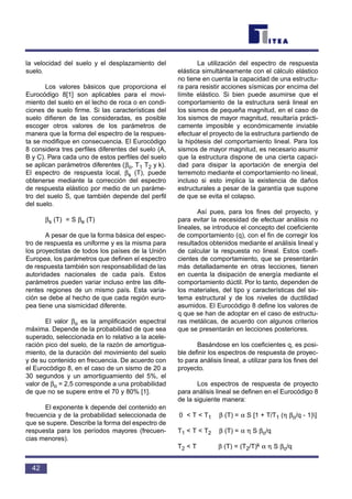 la velocidad del suelo y el desplazamiento del
suelo.
Los valores básicos que proporciona el
Eurocódigo 8[1] son aplicables para el movi-
miento del suelo en el lecho de roca o en condi-
ciones de suelo firme. Si las características del
suelo difieren de las consideradas, es posible
escoger otros valores de los parámetros de
manera que la forma del espectro de la respues-
ta se modifique en consecuencia. El Eurocódigo
8 considera tres perfiles diferentes del suelo (A,
B y C). Para cada uno de estos perfiles del suelo
se aplican parámetros diferentes (βo, T1 T2 y k).
El espectro de respuesta local, βs (T), puede
obtenerse mediante la corrección del espectro
de respuesta elástico por medio de un paráme-
tro del suelo S, que también depende del perfil
del suelo.
βs (T) = S βe (T)
A pesar de que la forma básica del espec-
tro de respuesta es uniforme y es la misma para
los proyectistas de todos los países de la Unión
Europea, los parámetros que definen el espectro
de respuesta también son responsabilidad de las
autoridades nacionales de cada país. Estos
parámetros pueden variar incluso entre las dife-
rentes regiones de un mismo país. Esta varia-
ción se debe al hecho de que cada región euro-
pea tiene una sismicidad diferente.
El valor βo es la amplificación espectral
máxima. Depende de la probabilidad de que sea
superado, seleccionada en lo relativo a la acele-
ración pico del suelo, de la razón de amortigua-
miento, de la duración del movimiento del suelo
y de su contenido en frecuencia. De acuerdo con
el Eurocódigo 8, en el caso de un sismo de 20 a
30 segundos y un amortiguamiento del 5%, el
valor de βo = 2,5 corresponde a una probabilidad
de que no se supere entre el 70 y 80% [1].
El exponente k depende del contenido en
frecuencia y de la probabilidad seleccionada de
que se supere. Describe la forma del espectro de
respuesta para los períodos mayores (frecuen-
cias menores).
La utilización del espectro de respuesta
elástica simultáneamente con el cálculo elástico
no tiene en cuenta la capacidad de una estructu-
ra para resistir acciones sísmicas por encima del
límite elástico. Si bien puede asumirse que el
comportamiento de la estructura será lineal en
los sismos de pequeña magnitud, en el caso de
los sismos de mayor magnitud, resultaría prácti-
camente imposible y económicamente inviable
efectuar el proyecto de la estructura partiendo de
la hipótesis del comportamiento lineal. Para los
sismos de mayor magnitud, es necesario asumir
que la estructura dispone de una cierta capaci-
dad para disipar la aportación de energía del
terremoto mediante el comportamiento no lineal,
incluso si esto implica la existencia de daños
estructurales a pesar de la garantía que supone
de que se evita el colapso.
Así pues, para los fines del proyecto, y
para evitar la necesidad de efectuar análisis no
lineales, se introduce el concepto del coeficiente
de comportamiento (q), con el fin de corregir los
resultados obtenidos mediante el análisis lineal y
de calcular la respuesta no lineal. Estos coefi-
cientes de comportamiento, que se presentarán
más detalladamente en otras lecciones, tienen
en cuenta la disipación de energía mediante el
comportamiento dúctil. Por lo tanto, dependen de
los materiales, del tipo y características del sis-
tema estructural y de los niveles de ductilidad
asumidos. El Eurocódigo 8 define los valores de
q que se han de adoptar en el caso de estructu-
ras metálicas, de acuerdo con algunos criterios
que se presentarán en lecciones posteriores.
Basándose en los coeficientes q, es posi-
ble definir los espectros de respuesta de proyec-
to para análisis lineal, a utilizar para los fines del
proyecto.
Los espectros de respuesta de proyecto
para análisis lineal se definen en el Eurocódigo 8
de la siguiente manera:
0 < T < T1 β (T) = α S [1 + T/T1 (η βo/q - 1)]
T1 < T < T2 β (T) = α η S βo/q
T2 < T β (T) = (T2/T)k α η S βo/q
42
 
