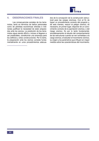 4. OBSERVACIONES FINALES
Las consecuencias sociales de los terre-
motos, tanto en términos de daños personales
como de pérdidas económicas directas e indi-
rectas justifican la necesidad de estar prepara-
dos ante los sismos. La predicción de los terre-
motos sigue siendo difícil e, incluso si llegaran a
ser predecibles, constituirían una amenaza para
los edificios y otras construcciones. Por lo tanto,
la preparación ante los sismos consiste funda-
mentalmente en unos procedimientos adecua-
dos de la concepción de la construcción estruc-
tural para las cargas sísmicas. Con el fin de
lograr un procedimiento correcto del proyecto y,
de esta manera, reducir el peligro sísmico, es
necesario, en primer lugar, disponer de un cono-
cimiento correcto de la aportación sísmica, o del
riesgo sísmico. Es por lo tanto fundamental,
simultáneamente al estudio del comportamiento
de las estructuras cuando se ven sometidas a la
carga sísmica, el estudiar el movimiento sísmico,
su origen y los parámetros que influyen en mayor
medida sobre las características del movimiento.
44
 