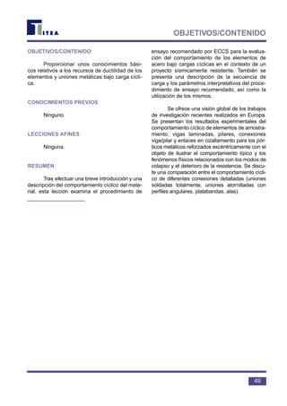 49
OBJETIVOS/CONTENIDO
OBJETIVOS/CONTENIDO
Proporcionar unos conocimientos bási-
cos relativos a los recursos de ductilidad de los
elementos y uniones metálicas bajo carga cícli-
ca.
CONOCIMIENTOS PREVIOS
Ninguno.
LECCIONES AFINES
Ninguna.
RESUMEN
Tras efectuar una breve introducción y una
descripción del comportamiento cíclico del mate-
rial, esta lección examina el procedimiento de
ensayo recomendado por ECCS para la evalua-
ción del comportamiento de los elementos de
acero bajo cargas cíclicas en el contexto de un
proyecto sísmicamente resistente. También se
presenta una descripción de la secuencia de
carga y los parámetros interpretativos del proce-
dimiento de ensayo recomendado, así como la
utilización de los mismos.
Se ofrece una visión global de los trabajos
de investigación recientes realizados en Europa.
Se presentan los resultados experimentales del
comportamiento cíclico de elementos de arriostra-
miento, vigas laminadas, pilares, conexiones
viga/pilar y enlaces en cizallamiento para los pór-
ticos metálicos reforzados excéntricamente con el
objeto de ilustrar el comportamiento típico y los
fenómenos físicos relacionados con los modos de
colapso y el deterioro de la resistencia. Se discu-
te una comparación entre el comportamiento cícli-
co de diferentes conexiones detalladas (uniones
soldadas totalmente, uniones atornilladas con
perfiles angulares, platabandas, alas).
 