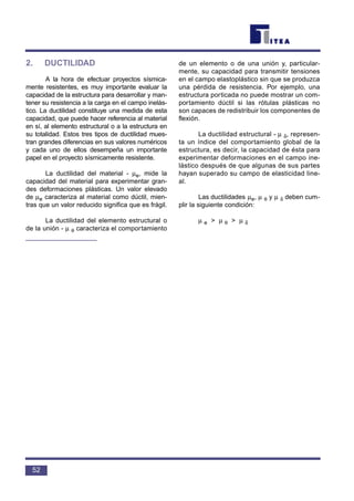2. DUCTILIDAD
A la hora de efectuar proyectos sísmica-
mente resistentes, es muy importante evaluar la
capacidad de la estructura para desarrollar y man-
tener su resistencia a la carga en el campo inelás-
tico. La ductilidad constituye una medida de esta
capacidad, que puede hacer referencia al material
en sí, al elemento estructural o a la estructura en
su totalidad. Estos tres tipos de ductilidad mues-
tran grandes diferencias en sus valores numéricos
y cada uno de ellos desempeña un importante
papel en el proyecto sísmicamente resistente.
La ductilidad del material - µe, mide la
capacidad del material para experimentar gran-
des deformaciones plásticas. Un valor elevado
de µe caracteriza al material como dúctil, mien-
tras que un valor reducido significa que es frágil.
La ductilidad del elemento estructural o
de la unión - µ θ caracteriza el comportamiento
de un elemento o de una unión y, particular-
mente, su capacidad para transmitir tensiones
en el campo elastoplástico sin que se produzca
una pérdida de resistencia. Por ejemplo, una
estructura porticada no puede mostrar un com-
portamiento dúctil si las rótulas plásticas no
son capaces de redistribuir los componentes de
flexión.
La ductilidad estructural - µ δ, represen-
ta un índice del comportamiento global de la
estructura, es decir, la capacidad de ésta para
experimentar deformaciones en el campo ine-
lástico después de que algunas de sus partes
hayan superado su campo de elasticidad line-
al.
Las ductilidades µe, µ θ y µ δ deben cum-
plir la siguiente condición:
µ e > µ θ > µ δ
52
 