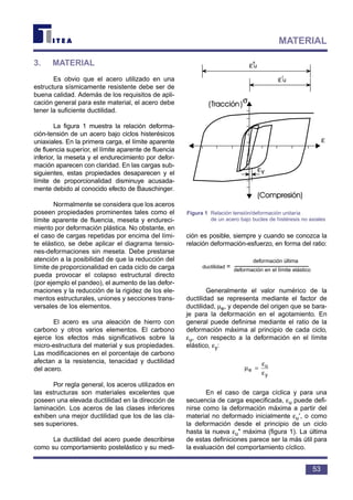 3. MATERIAL
Es obvio que el acero utilizado en una
estructura sísmicamente resistente debe ser de
buena calidad. Además de los requisitos de apli-
cación general para este material, el acero debe
tener la suficiente ductilidad.
La figura 1 muestra la relación deforma-
ción-tensión de un acero bajo ciclos histerésicos
uniaxiales. En la primera carga, el límite aparente
de fluencia superior, el límite aparente de fluencia
inferior, la meseta y el endurecimiento por defor-
mación aparecen con claridad. En las cargas sub-
siguientes, estas propiedades desaparecen y el
límite de proporcionalidad disminuye acusada-
mente debido al conocido efecto de Bauschinger.
Normalmente se considera que los aceros
poseen propiedades prominentes tales como el
límite aparente de fluencia, meseta y endureci-
miento por deformación plástica. No obstante, en
el caso de cargas repetidas por encima del lími-
te elástico, se debe aplicar el diagrama tensio-
nes-deformaciones sin meseta. Debe prestarse
atención a la posibilidad de que la reducción del
límite de proporcionalidad en cada ciclo de carga
pueda provocar el colapso estructural directo
(por ejemplo el pandeo), el aumento de las defor-
maciones y la reducción de la rigidez de los ele-
mentos estructurales, uniones y secciones trans-
versales de los elementos.
El acero es una aleación de hierro con
carbono y otros varios elementos. El carbono
ejerce los efectos más significativos sobre la
micro-estructura del material y sus propiedades.
Las modificaciones en el porcentaje de carbono
afectan a la resistencia, tenacidad y ductilidad
del acero.
Por regla general, los aceros utilizados en
las estructuras son materiales excelentes que
poseen una elevada ductilidad en la dirección de
laminación. Los aceros de las clases inferiores
exhiben una mejor ductilidad que los de las cla-
ses superiores.
La ductilidad del acero puede describirse
como su comportamiento postelástico y su medi-
ción es posible, siempre y cuando se conozca la
relación deformación-esfuerzo, en forma del ratio:
ductilidad =
Generalmente el valor numérico de la
ductilidad se representa mediante el factor de
ductilidad, µe, y depende del origen que se bara-
je para la deformación en el agotamiento. En
general puede definirse mediante el ratio de la
deformación máxima al principio de cada ciclo,
εu, con respecto a la deformación en el límite
elástico, εy:
En el caso de carga cíclica y para una
secuencia de carga especificada, εu puede defi-
nirse como la deformación máxima a partir del
material no deformado inicialmente εu′, o como
la deformación desde el principio de un ciclo
hasta la nueva εu" máxima (figura 1). La última
de estas definiciones parece ser la más útil para
la evaluación del comportamiento cíclico.
µ
ε
ε
e
u
y
=
sticoellÍmiteelenndeformaci
œltimandeformaci
53
MATERIAL
σ
ε
ε
ε
ε
Figura 1 Relación tensión/deformación unitaria
de un acero bajo bucles de histéresis no axiales
deformación última
deformación en el límite elástico
 