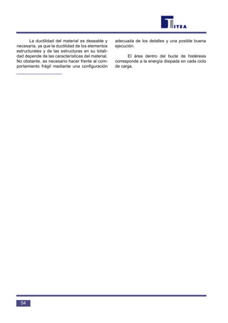 La ductilidad del material es deseable y
necesaria, ya que la ductilidad de los elementos
estructurales y de las estructuras en su totali-
dad depende de las características del material.
No obstante, es necesario hacer frente al com-
portamiento frágil mediante una configuración
adecuada de los detalles y una posible buena
ejecución.
El área dentro del bucle de histéresis
corresponde a la energía disipada en cada ciclo
de carga.
54
 