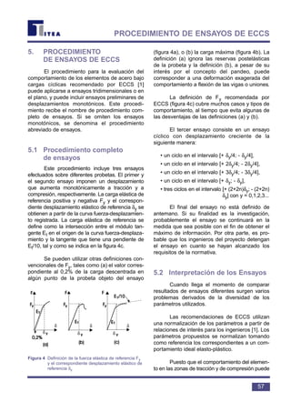 5. PROCEDIMIENTO
DE ENSAYOS DE ECCS
El procedimiento para la evaluación del
comportamiento de los elementos de acero bajo
cargas cíclicas recomendado por ECCS [1]
puede aplicarse a ensayos tridimensionales o en
el plano, y puede incluir ensayos preliminares de
desplazamientos monotónicos. Este procedi-
miento recibe el nombre de procedimiento com-
pleto de ensayos. Si se omiten los ensayos
monotónicos, se denomina el procedimiento
abreviado de ensayos.
5.1 Procedimiento completo
de ensayos
Este procedimiento incluye tres ensayos
efectuados sobre diferentes probetas. El primer y
el segundo ensayo imponen un desplazamiento
que aumenta monotónicamente a tracción y a
compresión, respectivamente. La carga elástica de
referencia positiva y negativa Fy y el correspon-
diente desplazamiento elástico de referencia δy se
obtienen a partir de la curva fuerza-desplazamien-
to registrada. La carga elástica de referencia se
define como la intersección entre el módulo tan-
gente Et en el origen de la curva fuerza-desplaza-
miento y la tangente que tiene una pendiente de
Et/10, tal y como se indica en la figura 4c.
Se pueden utilizar otras definiciones con-
vencionales de Fy, tales como (a) el valor corres-
pondiente al 0,2% de la carga descentrada en
algún punto de la probeta objeto del ensayo
(figura 4a), o (b) la carga máxima (figura 4b). La
definición (a) ignora las reservas postelásticas
de la probeta y la definición (b), a pesar de su
interés por el concepto del pandeo, puede
corresponder a una deformación exagerada del
comportamiento a flexión de las vigas o uniones.
La definición de Fy recomendada por
ECCS (figura 4c) cubre muchos casos y tipos de
comportamiento, al tiempo que evita algunas de
las desventajas de las definiciones (a) y (b).
El tercer ensayo consiste en un ensayo
cíclico con desplazamiento creciente de la
siguiente manera:
• un ciclo en el intervalo [+ δy/4; - δy/4],
• un ciclo en el intervalo [+ 2δy/4; - 2δy/4],
• un ciclo en el intervalo [+ 3δy/4; - 3δy/4],
• un ciclo en el intervalo [+ δy; - δy],
• tres ciclos en el intervalo [+ (2+2n)δy; - (2+2n)
δy] con y = 0,1,2,3...
El final del ensayo no está definido de
antemano. Si su finalidad es la investigación,
probablemente el ensayo se continuará en la
medida que sea posible con el fin de obtener el
máximo de información. Por otra parte, es pro-
bable que los ingenieros del proyecto detengan
el ensayo en cuanto se hayan alcanzado los
requisitos de la normativa.
5.2 Interpretación de los Ensayos
Cuando llega el momento de comparar
resultados de ensayos diferentes surgen varios
problemas derivados de la diversidad de los
parámetros utilizados.
Las recomendaciones de ECCS utilizan
una normalización de los parámetros a partir de
relaciones de interés para los ingenieros [1]. Los
parámetros propuestos se normalizan tomando
como referencia los correspondientes a un com-
portamiento ideal elasto-plástico.
Puesto que el comportamiento del elemen-
to en las zonas de tracción y de compresión puede
57
PROCEDIMIENTO DE ENSAYOS DE ECCS
δ
δ
δ
δ
δ
δ
Figura 4 Definición de la fuerza elástica de referencia Fy
y el correspondiente desplazamiento elástico de
referencia δy
 