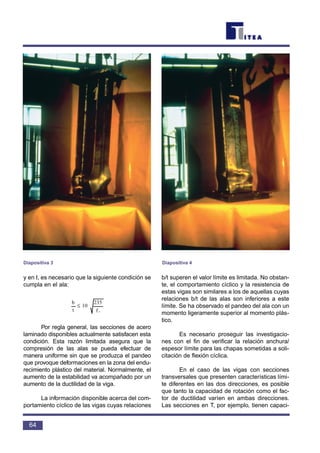 y en I, es necesario que la siguiente condición se
cumpla en el ala:
Por regla general, las secciones de acero
laminado disponibles actualmente satisfacen esta
condición. Esta razón limitada asegura que la
compresión de las alas se pueda efectuar de
manera uniforme sin que se produzca el pandeo
que provoque deformaciones en la zona del endu-
recimiento plástico del material. Normalmente, el
aumento de la estabilidad va acompañado por un
aumento de la ductilidad de la viga.
La información disponible acerca del com-
portamiento cíclico de las vigas cuyas relaciones
b/t superen el valor límite es limitada. No obstan-
te, el comportamiento cíclico y la resistencia de
estas vigas son similares a los de aquellas cuyas
relaciones b/t de las alas son inferiores a este
límite. Se ha observado el pandeo del ala con un
momento ligeramente superior al momento plás-
tico.
Es necesario proseguir las investigacio-
nes con el fin de verificar la relación anchura/
espesor límite para las chapas sometidas a soli-
citación de flexión cíclica.
En el caso de las vigas con secciones
transversales que presenten características lími-
te diferentes en las dos direcciones, es posible
que tanto la capacidad de rotación como el fac-
tor de ductilidad varíen en ambas direcciones.
Las secciones en T, por ejemplo, tienen capaci-
f
235
10
t
b
y
≤
64
Diapositiva 3 Diapositiva 4
 