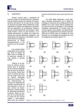 8. UNIONES
Existen muchos tipos y variedades de
uniones y cada uno de ellos tiene sus caracterís-
ticas de rotación propias que afectan al compor-
tamiento del pórtico. En el caso de las uniones
no sísmicas es posible utilizar soldaduras a tope,
soldaduras en ángulo, atornilladuras y remacha-
dos, por separado o en combinación. Debido a
que las uniones totalmente remachadas o roblo-
nadas tienden a tener un gran tamaño y a no
resultar económicas, se utilizan con mayor fre-
cuencia las uniones totalmente soldadas o una
combinación de soldadura y atornillado. Los tor-
nillos ofrecen la ventaja de
proporcionar un mayor
amortiguamiento a los
pórticos que las soldadu-
ras.
Las uniones deben
proyectarse de tal manera
que tanto el trabajo de
taller como el montaje de
la estructura resulten lo
más rápidos y simples
posible.
Todavía no se dis-
pone de criterios conclu-
yentes para el proyecto
de las uniones vigas/pilar
para el caso de condicio-
nes sísmicas. Hasta hace
poco, el número de ensa-
yos de carga cíclica que
se habían efectuado
sobre las uniones utiliza-
das habitualmente en
Europa era relativamente
reducido. Actualmente se
está llevando a cabo un
gran número de investi-
gaciones experimentales
en diferentes laboratorios
europeos. Éstas se cen-
tran en el comportamien-
to cíclico de las uniones
rígidas y semi-rígidas,
tanto para las construc-
ciones únicamente de acero como para las mix-
tas.
En 1984, Ballio, Mazzolani y otros efec-
tuaron estudios preliminares con el objeto de
investigar la influencia de la configuración de los
detalles de la unión sobre catorce probetas [4].
Los tipos de unión se ajustaban a la tecnología
empleada habitualmente en Europa para las
uniones rígidas y semi-rígidas. Los experimentos
siguieron el procedimiento de ensayos recomen-
dado por la ECCS para los ensayos de corta
duración [1]. Las probetas se agruparon en cua-
tro categorías principales (figura 11):
67
UNIONES
Figura 11 Tipos de uniones viga-pilar ensayadas por Mazzolani y otros
 