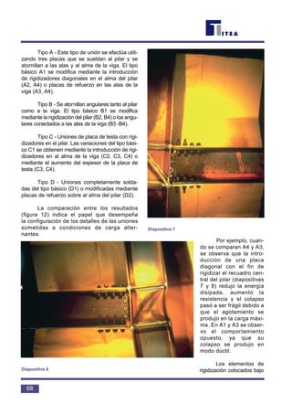 Tipo A - Este tipo de unión se efectúa utili-
zando tres placas que se sueldan al pilar y se
atornillan a las alas y al alma de la viga. El tipo
básico A1 se modifica mediante la introducción
de rigidizadores diagonales en el alma del pilar
(A2, A4) o placas de refuerzo en las alas de la
viga (A3, A4).
Tipo B - Se atornillan angulares tanto al pilar
como a la viga. El tipo básico B1 se modifica
mediante la rigidización del pilar (B2, B4) o los angu-
lares conectados a las alas de la viga (B3 -B4).
Tipo C - Uniones de placa de testa con rigi-
dizadores en el pilar. Las variaciones del tipo bási-
co C1 se obtienen mediante la introducción de rigi-
dizadores en al alma de la viga (C2, C3, C4) o
mediante el aumento del espesor de la placa de
testa (C3, C4).
Tipo D - Uniones completamente solda-
das del tipo básico (D1) o modificadas mediante
placas de refuerzo sobre al alma del pilar (D2).
La comparación entre los resultados
(figura 12) indica el papel que desempeña
la configuración de los detalles de las uniones
sometidas a condiciones de carga alter-
nantes.
Por ejemplo, cuan-
do se comparan A4 y A3,
se observa que la intro-
ducción de una placa
diagonal con el fin de
rigidizar el recuadro cen-
tral del pilar (diapositivas
7 y 8) redujo la energía
disipada, aumentó la
resistencia y el colapso
pasó a ser frágil debido a
que el agotamiento se
produjo en la carga máxi-
ma. En A1 y A3 se obser-
vo el comportamiento
opuesto, ya que su
colapso se produjo en
modo dúctil.
Los elementos de
rigidización colocados bajo
68
Diapositiva 7
Diapositiva 8
 