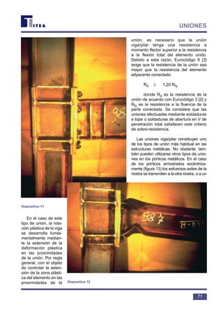 En el caso de este
tipo de unión, la rota-
ción plástica de la viga
se desarrolla funda-
mentalmente median-
te la extensión de la
deformación plástica
en las proximidades
de la unión. Por regla
general, con el objeto
de controlar la exten-
sión de la zona plásti-
ca del elemento en las
proximidades de la
unión, es necesario que la unión
viga/pilar tenga una resistencia a
momento flector superior a la resistencia
a la flexión total del elemento unido.
Debido a esta razón, Eurocódigo 8 [3]
exige que la resistencia de la unión sea
mayor que la resistencia del elemento
adyacente conectado:
Rd ≥ 1,20 Rfy
donde Rd es la resistencia de la
unión de acuerdo con Eurocódigo 3 [2] y
Rfy es la resistencia a la fluencia de la
parte conectada. Se considera que las
uniones efectuadas mediante soldaduras
a tope o soldaduras de abertura en V de
penetración total satisfacen este criterio
de sobre-resistencia.
Las uniones viga/pilar constituyen uno
de los tipos de unión más habitual en las
estructuras metálicas. No obstante, tam-
bién pueden utilizarse otros tipos de unio-
nes en los pórticos metálicos. En el caso
de los pórticos arriostrados excéntrica-
mente (figura 13) los esfuerzos axiles de la
riostra se transmiten a la otra riostra, o a un
71
UNIONES
Diapositiva 11
Diapositiva 12
 