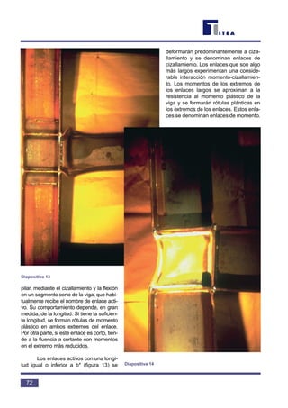 pilar, mediante el cizallamiento y la flexión
en un segmento corto de la viga, que habi-
tualmente recibe el nombre de enlace acti-
vo. Su comportamiento depende, en gran
medida, de la longitud. Si tiene la suficien-
te longitud, se forman rótulas de momento
plástico en ambos extremos del enlace.
Por otra parte, si este enlace es corto, tien-
de a la fluencia a cortante con momentos
en el extremo más reducidos.
Los enlaces activos con una longi-
tud igual o inferior a b* (figura 13) se
deformarán predominantemente a ciza-
llamiento y se denominan enlaces de
cizallamiento. Los enlaces que son algo
más largos experimentan una conside-
rable interacción momento-cizallamien-
to. Los momentos de los extremos de
los enlaces largos se aproximan a la
resistencia al momento plástico de la
viga y se formarán rótulas plánticas en
los extremos de los enlaces. Estos enla-
ces se denominan enlaces de momento.
72
Diapositiva 13
Diapositiva 14
 