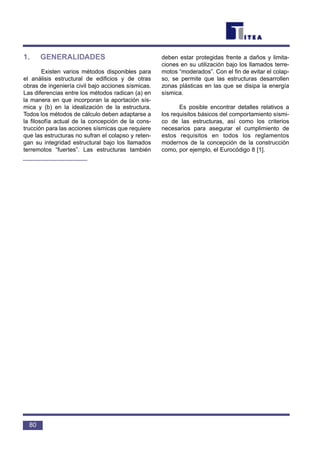 1. GENERALIDADES
Existen varios métodos disponibles para
el análisis estructural de edificios y de otras
obras de ingeniería civil bajo acciones sísmicas.
Las diferencias entre los métodos radican (a) en
la manera en que incorporan la aportación sís-
mica y (b) en la idealización de la estructura.
Todos los métodos de cálculo deben adaptarse a
la filosofía actual de la concepción de la cons-
trucción para las acciones sísmicas que requiere
que las estructuras no sufran el colapso y reten-
gan su integridad estructural bajo los llamados
terremotos “fuertes”. Las estructuras también
deben estar protegidas frente a daños y limita-
ciones en su utilización bajo los llamados terre-
motos “moderados”. Con el fin de evitar el colap-
so, se permite que las estructuras desarrollen
zonas plásticas en las que se disipa la energía
sísmica.
Es posible encontrar detalles relativos a
los requisitos básicos del comportamiento sísmi-
co de las estructuras, así como los criterios
necesarios para asegurar el cumplimiento de
estos requisitos en todos los reglamentos
modernos de la concepción de la construcción
como, por ejemplo, el Eurocódigo 8 [1].
80
 