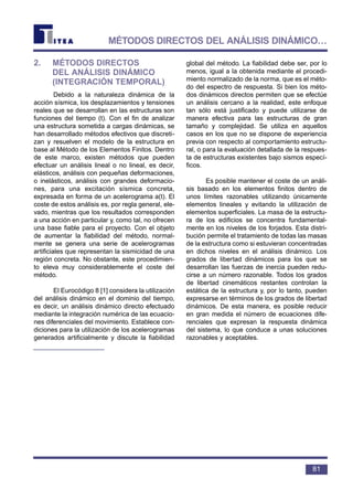 2. MÉTODOS DIRECTOS
DEL ANÁLISIS DINÁMICO
(INTEGRACIÓN TEMPORAL)
Debido a la naturaleza dinámica de la
acción sísmica, los desplazamientos y tensiones
reales que se desarrollan en las estructuras son
funciones del tiempo (t). Con el fin de analizar
una estructura sometida a cargas dinámicas, se
han desarrollado métodos efectivos que discreti-
zan y resuelven el modelo de la estructura en
base al Método de los Elementos Finitos. Dentro
de este marco, existen métodos que pueden
efectuar un análisis lineal o no lineal, es decir,
elásticos, análisis con pequeñas deformaciones,
o inelásticos, análisis con grandes deformacio-
nes, para una excitación sísmica concreta,
expresada en forma de un acelerograma a(t). El
coste de estos análisis es, por regla general, ele-
vado, mientras que los resultados corresponden
a una acción en particular y, como tal, no ofrecen
una base fiable para el proyecto. Con el objeto
de aumentar la fiabilidad del método, normal-
mente se genera una serie de acelerogramas
artificiales que representan la sismicidad de una
región concreta. No obstante, este procedimien-
to eleva muy considerablemente el coste del
método.
El Eurocódigo 8 [1] considera la utilización
del análisis dinámico en el dominio del tiempo,
es decir, un análisis dinámico directo efectuado
mediante la integración numérica de las ecuacio-
nes diferenciales del movimiento. Establece con-
diciones para la utilización de los acelerogramas
generados artificialmente y discute la fiabilidad
global del método. La fiabilidad debe ser, por lo
menos, igual a la obtenida mediante el procedi-
miento normalizado de la norma, que es el méto-
do del espectro de respuesta. Si bien los méto-
dos dinámicos directos permiten que se efectúe
un análisis cercano a la realidad, este enfoque
tan sólo está justificado y puede utilizarse de
manera efectiva para las estructuras de gran
tamaño y complejidad. Se utiliza en aquellos
casos en los que no se dispone de experiencia
previa con respecto al comportamiento estructu-
ral, o para la evaluación detallada de la respues-
ta de estructuras existentes bajo sismos especí-
ficos.
Es posible mantener el coste de un análi-
sis basado en los elementos finitos dentro de
unos límites razonables utilizando únicamente
elementos lineales y evitando la utilización de
elementos superficiales. La masa de la estructu-
ra de los edificios se concentra fundamental-
mente en los niveles de los forjados. Esta distri-
bución permite el tratamiento de todas las masas
de la estructura como si estuvieran concentradas
en dichos niveles en el análisis dinámico. Los
grados de libertad dinámicos para los que se
desarrollan las fuerzas de inercia pueden redu-
cirse a un número razonable. Todos los grados
de libertad cinemáticos restantes controlan la
estática de la estructura y, por lo tanto, pueden
expresarse en términos de los grados de libertad
dinámicos. De esta manera, es posible reducir
en gran medida el número de ecuaciones dife-
renciales que expresan la respuesta dinámica
del sistema, lo que conduce a unas soluciones
razonables y aceptables.
81
MÉTODOS DIRECTOS DEL ANÁLISIS DINÁMICO…
 