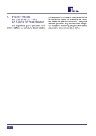 1. PRESENTACIÓN
DE LAS DIAPOSITIVAS
DE DAÑOS DE TERREMOTOS
Las diapositivas que se presentan no se
limitan a edificios con estructuras de acero debido
a dos razones. La primera es que muchos de los
problemas que causan los terremotos son comu-
nes a todos los tipos de construcción. La segunda
razón es que resulta muy difícil encontrar fotogra-
fías de edificios de acero que hayan sufrido daños
graves como consecuencia de un sismo.
4
 