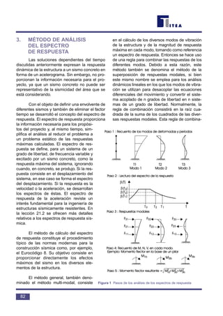 3. MÉTODO DE ANÁLISIS
DEL ESPECTRO
DE RESPUESTA
Las soluciones dependientes del tiempo
discutidas anteriormente expresan la respuesta
dinámica de la estructura a un sismo concreto en
forma de un acelerograma. Sin embargo, no pro-
porcionan la información necesaria para el pro-
yecto, ya que un sismo concreto no puede ser
representativo de la sismicidad del área que se
está considerando.
Con el objeto de definir una envolvente de
diferentes sismos y también de eliminar el factor
tiempo se desarrolló el concepto del espectro de
respuesta. El espectro de respuesta proporciona
la información necesaria para los propósi-
tos del proyecto y, al mismo tiempo, sim-
plifica el análisis al reducir el problema a
un problema estático de las respuestas
máximas calculadas. El espectro de res-
puesta se define, para un sistema de un
grado de libertad, de frecuencia variable y
excitado por un sismo concreto, como la
respuesta máxima del sistema, ignorando
cuando, en concreto, se produjo. Si la res-
puesta consiste en el desplazamiento del
sistema, en ese caso se forma el espectro
del desplazamiento. Si la respuesta es la
velocidad o la aceleración, se desarrollan
los espectros de éstas. El espectro de
respuesta de la aceleración reviste un
interés fundamental para la ingeniería de
estructuras sísmicamente resistentes. En
la lección 21.2 se ofrecen más detalles
relativos a los espectros de respuesta sís-
mica.
El método de cálculo del espectro
de respuesta constituye el procedimiento
típico de las normas modernas para la
construcción sísmica como, por ejemplo,
el Eurocódigo 8. Su objetivo consiste en
proporcionar directamente los efectos
máximos del sismo en los diversos ele-
mentos de la estructura.
El método general, también deno-
minado el método multi-modal, consiste
en el cálculo de los diversos modos de vibración
de la estructura y de la magnitud de respuesta
máxima en cada modo, tomando como referencia
un espectro de respuesta. Entonces se hace uso
de una regla para combinar las respuestas de los
diferentes modos. Debido a esta razón, este
método también se denomina el método de la
superposición de respuestas modales, si bien
este mismo nombre se emplea para los análisis
dinámicos lineales en los que los modos de vibra-
ción se utilizan para desacoplar las ecuaciones
diferenciales del movimiento y convertir el siste-
ma acoplado de n grados de libertad en n siste-
mas de un grado de libertad. Normalmente, la
regla de combinación consistirá en la raíz cua-
drada de la suma de los cuadrados de las diver-
sas respuestas modales. Esta regla de combina-
82
β
β
β
β
Figura 1 Pasos de los análisis de los espectros de respuesta
 