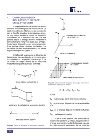 4. COMPORTAMIENTO
INELÁSTICO Y SU PAPEL
EN EL PROYECTO
El proyecto elástico de estructuras sísmi-
camente resistentes produce estructuras de un
coste muy elevado. Además, no es consistente
con la filosofía actual de la construcción sísmi-
ca que intenta establecer zonas de disipación
controladas en la estructura en las que sea
posible disipar la energía sísmica mediante el
comportamiento histerético dúctil. Las principa-
les zonas de disipación en las estructuras metá-
licas son las rótulas plásticas (en flexión), los
recuadros de alma en cizallamiento y las barras
bajo tracción plástica (figura 4).
En la figura 5 se presenta la diferencia de
la disipación de energía entre el concepto elás-
tico e inelástico. La aportación de energía Ei de
un sismo se disipa dentro de la estructura
mediante la siguiente suma de términos:
Ei = Ee + Ed + Eye + Ekin
donde
Ee es la energía de la deformación elástica
Ed es la energía disipada de manera viscoelás-
tica
Eye es la energía disipada mediante la fluencia
Ekin es la energía cinética.
Con el fin de obtener una estructura sís-
micamente resistente y estable, la aportación de
energía se minimiza mediante técnicas especia-
les, tales como el aislamiento de los cimientos
86
θ
θ
Figura 4 Zonas de disipación en estructuras metálicas
θ
θ
Figura 5 Diferencia en la disipación de energía entre el com-
portamiento elástico y no elástico
 